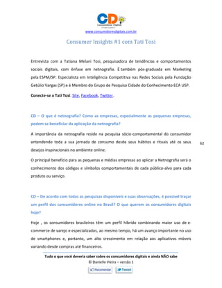 www.consumidoresdigitais.com.br
Tudo o que você deveria saber sobre os consumidores digitais e ainda NÃO sabe
© Danielle Vieira – versão 1
62
Consumer Insights #1 com Tati Tosi
Entrevista com a Tatiana Melani Tosi, pesquisadora de tendências e comportamentos
sociais digitais, com ênfase em netnografia. É também pós-graduada em Marketing
pela ESPM/SP. Especialista em Inteligência Competitiva nas Redes Sociais pela Fundação
Getúlio Vargas (SP) e é Membro do Grupo de Pesquisa Cidade do Conhecimento ECA USP.
Conecte-se a Tati Tosi: Site, Facebook, Twitter.
CD – O que é netnografia? Como as empresas, especialmente as pequenas empresas,
podem se beneficiar da aplicação da netnografia?
A importância da netnografia reside na pesquisa sócio-comportamental do consumidor
entendendo toda a sua jornada de consumo desde seus hábitos e rituais até os seus
desejos inspiracionais no ambiente online.
O principal benefício para as pequenas e médias empresas ao aplicar a Netnografia será o
conhecimento dos códigos e símbolos comportamentais de cada público-alvo para cada
produto ou serviço.
CD – De acordo com todas as pesquisas disponíveis e suas observações, é possível traçar
um perfil dos consumidores online no Brasil? O que querem os consumidores digitais
hoje?
Hoje , os consumidores brasileiros têm um perfil híbrido combinando maior uso de e-
commerce de varejo e especializados, ao mesmo tempo, há um avanço importante no uso
de smartphones e, portanto, um alto crescimento em relação aos aplicativos móveis
variando desde compras até financeiros.
 