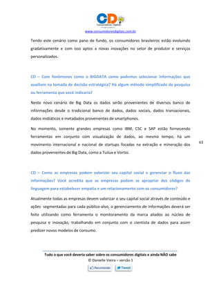 www.consumidoresdigitais.com.br
Tudo o que você deveria saber sobre os consumidores digitais e ainda NÃO sabe
© Danielle Vieira – versão 1
63
Tendo este cenário como pano de fundo, os consumidores brasileiros estão evoluindo
gradativamente e com isso aptos a novas inovações no setor de produtor e serviços
personalizados.
CD – Com fenômenos como o BIGDATA como podemos selecionar informações que
auxiliem na tomada de decisão estratégica? Há algum método simplificado de pesquisa
ou ferramenta que você indicaria?
Neste novo cenário de Big Data os dados serão provenientes de diversos banco de
informações desde o tradicional banco de dados, dados sociais, dados transacionais,
dados midiáticos e metadados provenientes de smartphones.
No momento, somente grandes empresas como IBM, CSC e SAP estão fornecendo
ferramentas em conjunto com visualização de dados, ao mesmo tempo, há um
movimento internacional e nacional de startups focadas na extração e mineração dos
dados provenientes de Big Data, como a Tuilux e Vortio.
CD – Como as empresas podem valorizar seu capital social e gerenciar o fluxo das
informações? Você acredita que as empresas podem se apropriar dos códigos de
linguagem para estabelecer empatia e um relacionamento com os consumidores?
Atualmente todas as empresas devem valorizar o seu capital social através de conteúdo e
ações segmentadas para cada público-alvo, o gerenciamento de informações deverá ser
feito utilizando como ferramenta o monitoramento da marca aliados ao núcleo de
pesquisa e inovação, trabalhando em conjunto com o cientista de dados para assim
predizer novos modelos de consumo.
 
