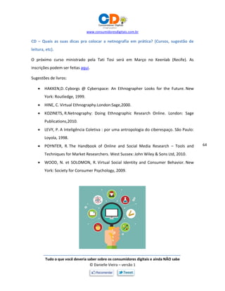 www.consumidoresdigitais.com.br
Tudo o que você deveria saber sobre os consumidores digitais e ainda NÃO sabe
© Danielle Vieira – versão 1
64
CD – Quais as suas dicas pra colocar a netnografia em prática? (Cursos, sugestão de
leitura, etc).
O próximo curso ministrado pela Tati Tosi será em Março no Keenlab (Recife). As
inscrições podem ser feitas aqui.
Sugestões de livros:
 HAKKEN,D. Cyborgs @ Cyberspace: An Ethnographer Looks for the Future. New
York: Routledge, 1999.
 HINE, C. Virtual Ethnography.London:Sage,2000.
 KOZINETS, R.Netnography: Doing Ethnographic Research Online. London: Sage
Publications,2010.
 LEVY, P. A Inteligência Coletiva : por uma antropologia do ciberespaço. São Paulo:
Loyola, 1998.
 POYNTER, R. The Handbook of Online and Social Media Research – Tools and
Techniques for Market Researchers. West Sussex: John Wiley & Sons Ltd, 2010.
 WOOD, N. et SOLOMON, R. Virtual Social Identity and Consumer Behavior. New
York: Society for Consumer Psychology, 2009.
 