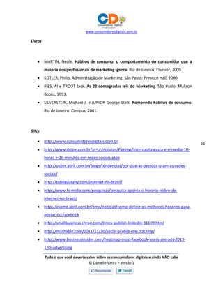 www.consumidoresdigitais.com.br
Tudo o que você deveria saber sobre os consumidores digitais e ainda NÃO sabe
© Danielle Vieira – versão 1
66
Livros
 MARTIN, Neale. Hábitos de consumo: o comportamento do consumidor que a
maioria dos profissionais de marketing ignora. Rio de Janeiro: Elsevier, 2009.
 KOTLER, Philip. Administração de Marketing. São Paulo: Prentice Hall, 2000.
 RIES, Al e TROUT Jack. As 22 consagradas leis do Marketing. São Paulo: Makron
Books, 1993.
 SILVERSTEIN, Michael J. e JUNIOR George Stalk. Rompendo hábitos de consumo.
Rio de Janeiro: Campus, 2001.
Sites
 http://www.consumidoresdigitais.com.br
 http://www.ibope.com.br/pt-br/noticias/Paginas/Internauta-gasta-em-media-10-
horas-e-26-minutos-em-redes-sociais.aspx
 http://super.abril.com.br/blogs/tendencias/por-que-as-pessoas-usam-as-redes-
sociais/
 http://tobeguarany.com/internet-no-brasil/
 http://www.hi-midia.com/pesquisas/pesquisa-aponta-o-horario-nobre-da-
internet-no-brasil/
 http://exame.abril.com.br/pme/noticias/como-definir-os-melhores-horarios-para-
postar-no-facebook
 http://smallbusiness.chron.com/times-publish-linkedin-31109.html
 http://mashable.com/2011/11/30/social-profile-eye-tracking/
 http://www.businessinsider.com/heatmap-most-facebook-users-see-ads-2013-
1?0=advertising
 