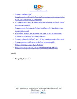 www.consumidoresdigitais.com.br
Tudo o que você deveria saber sobre os consumidores digitais e ainda NÃO sabe
© Danielle Vieira – versão 1
67
 http://www.abcomm.org/
 http://info.abril.com.br/noticias/internet/fotonoticias/as-coisas-mais-estranhas-
que-as-pessoas-procuram-no-google.shtml
 http://exame.abril.com.br/tecnologia/noticias/brasil-e-superado-por-17-paises-
em-uso-de-redes-sociais
 http://exame.abril.com.br/tecnologia/noticias/facebook-e-youtube-dominam-
redes-sociais-no-brasil
 http://www1.folha.uol.com.br/folhinha/2014/05/1460751-86-das-criancas-
brasileiras-usam-redes-sociais-diz-pesquisa.shtml
 http://www.scup.com/pt/blog/o-que-e-de-fato-engajamento-nas-midias-sociais
 http://pt.slideshare.net/felipefernand3s/praa-webdesignaula09
 http://viverdeblog.com/psicologia-das-cores/
 http://www.sciencedaily.com/releases/2009/02/090205142143.htm
Imagens:
 Designed by Freepik.com
 