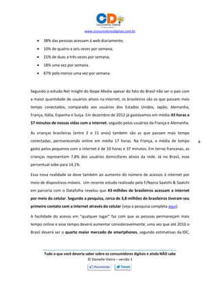 www.consumidoresdigitais.com.br
Tudo o que você deveria saber sobre os consumidores digitais e ainda NÃO sabe
© Danielle Vieira – versão 1
8
 38% das pessoas acessam à web diariamente;
 10% de quatro a seis vezes por semana;
 21% de duas a três vezes por semana;
 18% uma vez por semana.
 87% pelo menos uma vez por semana.
Segundo o estudo Net Insight do Ibope Media apesar do fato do Brasil não ser o país com
a maior quantidade de usuários ativos na internet, os brasileiros são os que passam mais
tempo conectados, comparado aos usuários dos Estados Unidos, Japão, Alemanha,
França, Itália, Espanha e Suíça. Em dezembro de 2012 já gastávamos em média 43 horas e
57 minutos de nossas vidas com a internet, seguido pelos usuários da França e Alemanha.
As crianças brasileiras (entre 2 e 11 anos) também são as que passam mais tempo
conectadas, permanecendo online em média 17 horas. Na França, a média de tempo
gasto pelos pequenos com a internet é de 10 horas e 37 minutos. Em terras francesas, as
crianças representam 7,8% dos usuários domiciliares ativos da rede. Já no Brasil, esse
percentual sobe para 14,1%.
Essa nova realidade se deve também ao aumento do número de acessos à internet por
meio de dispositivos móveis. Um recente estudo realizado pela F/Nazca Saatchi & Saatchi
em parceria com o Datafolha revelou que 43 milhões de brasileiros acessam a internet
por meio do celular. Segundo a pesquisa, cerca de 3,8 milhões de brasileiros tiveram seu
primeiro contato com a internet através do celular (veja a pesquisa completa aqui).
A facilidade do acesso em “qualquer lugar” faz com que as pessoas permaneçam mais
tempo online e esse tempo deverá aumentar consideravelmente, uma vez que até 2016 o
Brasil deverá ser o quarto maior mercado de smartphones, segundo estimativas da IDC,
 