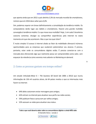 www.consumidoresdigitais.com.br
Tudo o que você deveria saber sobre os consumidores digitais e ainda NÃO sabe
© Danielle Vieira – versão 1
9
que aponta ainda que em 2012 o país detinha 2,3% do mercado mundial de smartphones,
número que em 2016 deve saltar para 4,4%.
Sim, podemos esperar em breve definitivamente a consolidação da tendência mobile. Os
computadores darão lugar aos tablets e smartphones. Haverá uma grande multidão
convergida à tendência mobile. E o que move essa multidão? Hoje, 1 em cada 5 brasileiros
costuma comentar, divulgar ou compartilhar experiências pela internet no exato
momento em que elas acontecem. Mas o que isso quer dizer?
É muito simples! O acesso à internet aliada ao fator da mobilidade oferecerá inúmeras
oportunidades para as empresas que souberem potencializar seu alcance. É preciso,
portanto, estar onde os consumidores digitais estão. É preciso conectar-se com o
mercado-alvo oferecendo algo que realmente possa ser compreendido como valor, sem
esquecer da relevância como veremos mais adiante no Marketing on-demand.
2. Como as pessoas gastam seu tempo online?
Um estudo intitulado Wave 6 – The business Of Social (de 2006 a 2012) que reuniu
informações de 136 mil usuários ativos, de 64 países revelou o que os internautas mais
fazem na internet:
 64% deles costumam enviar mensagens para amigos;
 62% entram na internet para atualizar seus perfis nas redes sociais;
 59% publicam fotos e procuram por velhos amigos;
 52% acessam as redes para atualizar seus status.
 