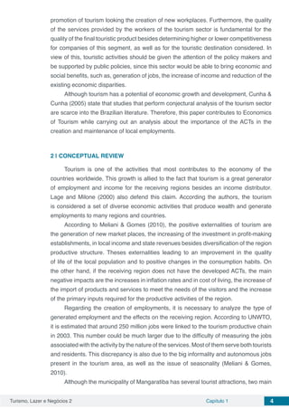 Turismo, Lazer e Negócios 2 Capítulo 1 4
promotion of tourism looking the creation of new workplaces. Furthermore, the quality
of the services provided by the workers of the tourism sector is fundamental for the
quality of the final touristic product besides determining higher or lower competitiveness
for companies of this segment, as well as for the touristic destination considered. In
view of this, touristic activities should be given the attention of the policy makers and
be supported by public policies, since this sector would be able to bring economic and
social benefits, such as, generation of jobs, the increase of income and reduction of the
existing economic disparities.
Although tourism has a potential of economic growth and development, Cunha &
Cunha (2005) state that studies that perform conjectural analysis of the tourism sector
are scarce into the Brazilian literature. Therefore, this paper contributes to Economics
of Tourism while carrying out an analysis about the importance of the ACTs in the
creation and maintenance of local employments.
2 | 	CONCEPTUAL REVIEW
Tourism is one of the activities that most contributes to the economy of the
countries worldwide. This growth is allied to the fact that tourism is a great generator
of employment and income for the receiving regions besides an income distributor.
Lage and Milone (2000) also defend this claim. According the authors, the tourism
is considered a set of diverse economic activities that produce wealth and generate
employments to many regions and countries.
According to Meliani & Gomes (2010), the positive externalities of tourism are
the generation of new market places, the increasing of the investment in profit-making
establishments, in local income and state revenues besides diversification of the region
productive structure. Theses externalities leading to an improvement in the quality
of life of the local population and to positive changes in the consumption habits. On
the other hand, if the receiving region does not have the developed ACTs, the main
negative impacts are the increases in inflation rates and in cost of living, the increase of
the import of products and services to meet the needs of the visitors and the increase
of the primary inputs required for the productive activities of the region.
Regarding the creation of employments, it is necessary to analyze the type of
generated employment and the effects on the receiving region. According to UNWTO,
it is estimated that around 250 million jobs were linked to the tourism productive chain
in 2003. This number could be much larger due to the difficulty of measuring the jobs
associated with the activity by the nature of the services. Most of them serve both tourists
and residents. This discrepancy is also due to the big informality and autonomous jobs
present in the tourism area, as well as the issue of seasonality (Meliani & Gomes,
2010).
Although the municipality of Mangaratiba has several tourist attractions, two main
 