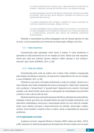 Turismo, Lazer e Negócios 2 Capítulo 8 94
• a prática profissional deve contribuir para o desenvolvimento da autonomia do
professor, implicando a tomada de consciência de si e da situação onde age;
• a prática pedagógica deve focar não apenas a sala de aula, mas toda a actividade
do professor, pelo que deve dar-se atenção à variedade de contextos em que
aquela pode desenvolver-se;
• a prática pedagógica deve privilegiar o trabalho em equipa, propiciador de
momentos variados de observação, diálogo e de troca;
• a prática pedagógica deve privilegiar espaços que favoreçam a construção de
um saber pedagógico como resultado da interacção entre os saberes já adquiridos
e o questionamento, provocado pela vivência dos problemas profissionais
contextualizados.
Ressalta a necessidade da prática pedagógica não ser focada apenas em sala
de aula, e como propiciadora de momentos de observação, diálogo e de troca.
4.1.1	 Visão dicotômica
Caracterizada pela separação entre teoria e prática. A visão dicotômica é
postulada na total autonomia de um em relação ao outro. Sendo que este esquema,
afirma que, cabe aos “teóricos” pensar, elaborar, refletir, planejar e, aos “práticos”,
executar, agir e fazer (CANDAU, 2011, p. 60).
4.1.2	 Visão de unidade
Caracterizada pela união da prática com a teoria. Esta unidade é assegurada
pela relação simultânea e recíproca, de autonomia e dependência de uma em relação
a outra (CANDAU, 2011, p. 62).
Entende-se que para a formação profissional a visão de unidade, deveria ser a
mais utilizada, pois nesta modalidade de ensino é necessário o “saber fazer” (adquirido
com a prática), o “porquê fazer” e “quando fazer” (adquirido com a teoria). A principal
questão a ser desenvolvida neste caso é a adequação de metodologias que permitam
a prática no dia a dia da sala de aula.
Nesta perspectiva que a presente pesquisa identifica a utilização de aulas práticas,
atreladas a teoria que deve ser estudada dentro de cada formação profissional, uma
alternativa metodológica viável para o aprendizado dentro de uma visão de unidade,
tendo como objetivo principal o desenvolvimento da reflexão, observação, análise,
síntese. Como também o espírito crítico e criativo, tendo a capacidade de solucionar
problemas.
4.2	A organização curricular
A palavra currículo, segundo Moreira e Candau (2007) citado por Neira (2010,
p.68) “associam-se distintas perspectivas derivadas dos diversos modos com os quais
 