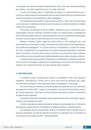 Turismo, Lazer e Negócios 2 Capítulo 8 95
a educação vem sendo concebida historicamente, bem como das influências teóricas
que afetam e se fazem hegemônicas em um dado momento.”
A partir da reflexão sobre o significado da palavra, é possível afirmar que o
currículo é influenciado por pressupostos teóricos que fundamentam os conhecimentos
a serem ensinados e que subsidiam a ação pedagógica.
Na opinião de Arroyo (2007) citado por Neira (2010, p. 68), uma forma de trazer
o currículo para o cotidiano profissional tem sido posta em prática mediante o trabalho
coletivo dos educadores.
Porém para se planejar de forma coletiva, entende-se que é necessário que a
organização curricular, estimule e permita tal ação. Da mesma forma a realização de
aulas práticas também pode ser motivada pela forma como é concebida a organização
curricular, que em alguns casos estimula e em outros engessa.
Moreira e Candau (2007) citado por Neira (2010, p. 70) enfatizam que é por
intermédiodocurrículoqueas“coisas”acontecemnaescola.Nocurrículosistematizam-
se os esforços pedagógicos. O currículo pode ser considerado o coração da escola.
Por isso, a importância de se estabelecer na escola constantes discussões e reflexões
sobre o currículo. Uma das sérias críticas que fazem aos currículos atuais refere-se
à sua falha em prover experiências problematizadoras que exijam soluções criativas.
Areflexão sobre essa questão, foi levada em consideração na pesquisa realizada,
uma vez que se investiga a relação entre a organização curricular do curso técnico em
eventos com o desenvolvimento de aulas práticas pelos docentes.
5 | 	METODOLOGIA
O presente estudo caracteriza-se quanto a abordagem como uma pesquisa
qualitativa, entendida por Triviños (2011) como uma forma de pesquisa que surge,
com diferentes enfoques, como alternativas para investigação em educação.
No que se refere a natureza a presente pesquisa caracteriza-se como descritiva,
que segundo Triviños (2011), exige do investigador uma série de informações sobre o
que deseja pesquisar. Esse tipo de estudo pretende descrever os fatos e fenômenos
de determinada realidade.
Os estudos descritivos abrangem quatro aspectos relevantes: descrição, registro,
análise e interpretação dos fatos.
A técnica de coleta de dados utilizada foi através da construção de um Formulário
de Pesquisa, estruturado em 8 questões de múltipla escolha e 1 questão aberta.
As respostas foram contabilizadas através do Sistema Online Google Drive. A
pesquisa aconteceu no mês de setembro de 2016 e foi aplicada com os docentes do
curso técnico em eventos do IFB - Campus Brasília.
 