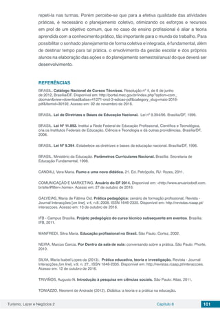 Turismo, Lazer e Negócios 2 Capítulo 8 101
repeti-la nas turmas. Porém percebe-se que para a efetiva qualidade das atividades
práticas, é necessário o planejamento coletivo, otimizando os esforços e recursos
em prol de um objetivo comum, que no caso do ensino profissional é aliar a teoria
aprendida com a conhecimento prático, tão importante para o mundo do trabalho. Para
possibilitar o sonhado planejamento de forma coletiva e integrada, é fundamental, além
de destinar tempo para tal prática, o envolvimento da gestão escolar e dos próprios
alunos na elaboração das ações e do planejamento semestral/anual do que deverá ser
desenvolvimento.
REFERÊNCIAS
BRASIL. Catálogo Nacional de Cursos Técnicos. Resolução nº 4, de 6 de junho
de 2012, Brasília/DF. Disponível em: http://portal.mec.gov.br/index.php?option=com_
docman&view=download&alias=41271-cnct-3-edicao-pdf&category_slug=maio-2016-
pdf&Itemid=30192. Acesso em: 02 de novembro de 2016.
BRASIL. Lei de Diretrizes e Bases da Educação Nacional. Lei nº 9.394/96. Brasília/DF, 1996.
BRASIL. Lei Nº 11.892. Institui a Rede Federal de Educação Profissional, Científica e Tecnológica,
cria os Institutos Federais de Educação, Ciência e Tecnologia e dá outras providências. Brasília/DF,
2008.
BRASIL. Lei Nº 9.394. Estabelece as diretrizes e bases da educação nacional. Brasília/DF, 1996.
BRASIL. Ministério da Educação. Parâmetros Curriculares Nacional. Brasília: Secretaria de
Educação Fundamental, 1998.
CANDAU, Vera Maria. Rumo a uma nova didática. 21. Ed. Petrópolis, RJ: Vozes, 2011.
COMUNICAÇÃO E MARKETING. Anuário do DF 2014. Disponível em: <http://www.anuariododf.com.
br/site/#filter=.home>. Acesso em: 27 de outubro de 2016.
GALVEIAS, Maria de Fátima Cid. Prática pedagógica: cenário de formação profissional. Revista -
Journal Interacções [on line]. v.4, n.8. 2008. ISSN 1646-2335. Disponível em: http://revistas.rcaap.pt/
interaccoes. Acesso em: 13 de outubro de 2016.
IFB - Campus Brasília. Projeto pedagógico do curso técnico subsequente em eventos. Brasília:
IFB, 2011.
MANFREDI, Silva Maria. Educação profissional no Brasil. São Paulo: Cortez, 2002.
NEIRA, Marcos Garcia. Por Dentro da sala de aula: conversando sobre a prática. São Paulo: Phorte,
2010.
SILVA, Maria Isabel Lopes da (2013). Prática educativa, teoria e investigação. Revista - Journal
Interacções [on line]. v.9, n. 27.. ISSN 1646-2335. Disponível em: http://revistas.rcaap.pt/interaccoes.
Acesso em: 12 de outubro de 2016.  
TRIVIÑOS, Augusto N. Introdução à pesquisa em ciências sociais. São Paulo: Atlas, 2011.
TONIAZZO, Neoremi de Andrade (2012). Didática: a teoria e a prática na educação.
 