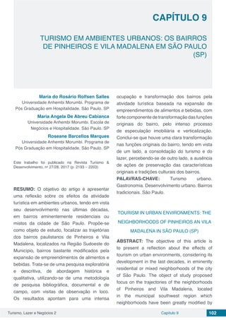 Turismo, Lazer e Negócios 2 Capítulo 9 102
TURISMO EM AMBIENTES URBANOS: OS BAIRROS
DE PINHEIROS E VILA MADALENA EM SÃO PAULO
(SP)
CAPÍTULO 9
Maria do Rosário Rolfsen Salles
Universidade Anhembi Morumbi. Programa de
Pós Graduação em Hospitalidade. São Paulo. SP
Maria Angela De Abreu Cabianca
Universidade Anhembi Morumbi. Escola de
Negócios e Hospitalidade. São Paulo. SP
Roseane Barcellos Marques
Universidade Anhembi Morumbi. Programa de
Pós Graduação em Hospitalidade. São Paulo. SP
Este trabalho foi publicado na Revista Turismo &
Desenvolvimento, no
27/28. 2017 (p. 2193 – 2203)
RESUMO: O objetivo do artigo é apresentar
uma reflexão sobre os efeitos da atividade
turística em ambientes urbanos, tendo em vista
seu desenvolvimento nas últimas décadas,
em bairros eminentemente residenciais ou
mistos da cidade de São Paulo. Propõe-se
como objeto de estudo, focalizar as trajetórias
dos bairros paulistanos de Pinheiros e Vila
Madalena, localizados na Região Sudoeste do
Município, bairros bastante modificados pela
expansão de empreendimentos de alimentos e
bebidas. Trata-se de uma pesquisa exploratória
e descritiva, de abordagem histórica e
qualitativa, utilizando-se de uma metodologia
de pesquisa bibliográfica, documental e de
campo, com visitas de observação in loco.
Os resultados apontam para uma intensa
ocupação e transformação dos bairros pela
atividade turística baseada na expansão de
empreendimentos de alimentos e bebidas, com
forte componente de transformação das funções
originais do bairro, pelo intenso processo
de especulação imobiliária e verticalização.
Conclui-se que houve uma clara transformação
nas funções originais do bairro, tendo em vista
de um lado, a consolidação do turismo e do
lazer, percebendo-se de outro lado, a ausência
de ações de preservação das características
originais e tradições culturais dos bairros.
PALAVRAS-CHAVE: Turismo urbano.
Gastronomia. Desenvolvimento urbano. Bairros
tradicionais. São Paulo.
TOURISM IN URBAN ENVIRONMENTS: THE
NEIGHBORHOODS OF PINHEIROS AN VILA
MADALENA IN SÃO PAULO (SP)
ABSTRACT: The objective of this article is
to present a reflection about the effects of
tourism on urban environments, considering its
development in the last decades, in eminently
residential or mixed neighborhoods of the city
of São Paulo. The object of study proposed
focus on the trajectories of the neighborhoods
of Pinheiros and Vila Madalena, located
in the municipal southwest region which
neighborhoods have been greatly modified by
 