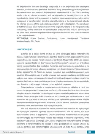 Turismo, Lazer e Negócios 2 Capítulo 9 103
the expansion of food and beverage companies. It is an exploratory and descriptive
research, of historical and qualitative approach, using a methodology of bibliographical,
documentary and field research, involving visits for observation in loco. The preliminary
results point an intense occupation and transformation of the neighborhoods by the
tourist activity, based on the expansion of food and beverage companies, with a strong
component of transformation from the original functions of the neighborhood, also by
the intense process of the real estate speculation and verticalization. The conclusion
is that there was a clear transformation in the original functions of the neighborhoods,
considering, on the one hand, the consolidation of tourism and leisure, perceiving on
the other hand, the need to preserve the original characteristics and cultural traditions
of the neighborhoods.
KEYWORDS: Urban Tourism, Gastronomy, Urban development. Traditional
Neighborhoods. São Paulo.
1 | 	INTRODUÇÃO
Entende-se a cidade como produto de uma construção social historicamente
datada, cujos múltiplos e diferenciados agentes, desempenham papéis determinantes
na construção do espaço. Para Fernandes, Cardozo & Maganhotto (2008), as cidades
são uma representação fiel dos “macromovimentos sociais” e devem ser entendidas
“como representações das condições humanas, representadas na arquitetura e na
ordenação dos elementos urbanos, que por sua vez, deixam testemunhos na paisagem
de tais espaços” (p. 1). Assim, os autores ressaltam que as cidades aparecem como
produtos diferenciados para o turista, uma vez que são carregadas de simbolismos e
códigos, que muitas vezes podem ter significados diferentes para turistas e moradores,
representando de um lado, parte integrante da vida dos moradores e da sua identidade,
mas de outro, objetos ou produtos de consumo turístico apenas.
Cabe portanto, entender a relação entre o turismo e as cidades, a partir das
formas de apropriação do espaço que supõem conflitos ou entendimentos criados com
a implantação da atividade, ou dos impactos que a atividade pode criar no ambiente
urbano. Entende-se que é de fundamental importância que se dimensione a cada
momento, até que ponto a atividade turística pode representar preservação e resgate
da memória coletiva do patrimônio material e cultural de uma localidade para que se
apresente como alternativa real aos espaços urbanos.
Um dos aspectos fundamentais nesse processo que consiste na apropriação
do espaço por diferentes agentes sociais e econômicos, tem no turismo, nas suas
mais variadas formas e segmentos, um dos elementos fundamentais da mudança
na estruturação de determinadas regiões das cidades. Considera-se portanto, como
ressaltam Cabianca e Camargo, 2014, que a importância do turismo como atividade
produtora e transformadora do espaço, é mais perceptível no espaço urbano, ou
seja, no contexto das transformações urbanas como um todo. Nesse sentido, ainda
 