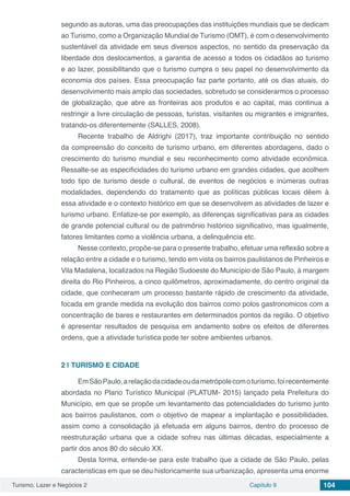 Turismo, Lazer e Negócios 2 Capítulo 9 104
segundo as autoras, uma das preocupações das instituições mundiais que se dedicam
ao Turismo, como a Organização Mundial de Turismo (OMT), é com o desenvolvimento
sustentável da atividade em seus diversos aspectos, no sentido da preservação da
liberdade dos deslocamentos, a garantia de acesso a todos os cidadãos ao turismo
e ao lazer, possibilitando que o turismo cumpra o seu papel no desenvolvimento da
economia dos países. Essa preocupação faz parte portanto, até os dias atuais, do
desenvolvimento mais amplo das sociedades, sobretudo se considerarmos o processo
de globalização, que abre as fronteiras aos produtos e ao capital, mas continua a
restringir a livre circulação de pessoas, turistas, visitantes ou migrantes e imigrantes,
tratando-os diferentemente (SALLES, 2008).
Recente trabalho de Aldrighi (2017), traz importante contribuição no sentido
da compreensão do conceito de turismo urbano, em diferentes abordagens, dado o
crescimento do turismo mundial e seu reconhecimento como atividade econômica.
Ressalte-se as especificidades do turismo urbano em grandes cidades, que acolhem
todo tipo de turismo desde o cultural, de eventos de negócios e inúmeras outras
modalidades, dependendo do tratamento que as políticas públicas locais dêem à
essa atividade e o contexto histórico em que se desenvolvem as atividades de lazer e
turismo urbano. Enfatize-se por exemplo, as diferenças significativas para as cidades
de grande potencial cultural ou de patrimônio histórico significativo, mas igualmente,
fatores limitantes como a violência urbana, a delinquência etc.
Nesse contexto, propõe-se para o presente trabalho, efetuar uma reflexão sobre a
relação entre a cidade e o turismo, tendo em vista os bairros paulistanos de Pinheiros e
Vila Madalena, localizados na Região Sudoeste do Município de São Paulo, à margem
direita do Rio Pinheiros, a cinco quilômetros, aproximadamente, do centro original da
cidade, que conheceram um processo bastante rápido de crescimento da atividade,
focada em grande medida na evolução dos bairros como polos gastronomicos com a
concentração de bares e restaurantes em determinados pontos da região. O objetivo
é apresentar resultados de pesquisa em andamento sobre os efeitos de diferentes
ordens, que a atividade turística pode ter sobre ambientes urbanos.
2 | 	TURISMO E CIDADE
EmSãoPaulo,arelaçãodacidadeoudametrópolecomoturismo,foirecentemente
abordada no Plano Turístico Municipal (PLATUM- 2015) lançado pela Prefeitura do
Município, em que se propõe um levantamento das potencialidades do turismo junto
aos bairros paulistanos, com o objetivo de mapear a implantação e possibilidades,
assim como a consolidação já efetuada em alguns bairros, dentro do processo de
reestruturação urbana que a cidade sofreu nas últimas décadas, especialmente a
partir dos anos 80 do século XX.
Desta forma, entende-se para este trabalho que a cidade de São Paulo, pelas
caracteristicas em que se deu historicamente sua urbanização, apresenta uma enorme
 