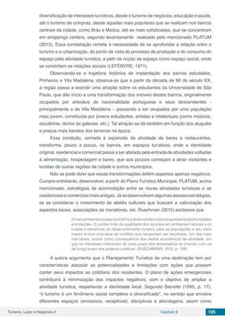 Turismo, Lazer e Negócios 2 Capítulo 9 105
diversificação de interesses turísticos, desde o turismo de negócios, educação e saúde,
até o turismo de compras, desde aquelas mais populares que se realizam nos bairros
centrais da cidade, como Brás e Moóca, até as mais sofisticadas, que se concentram
em shoppings centers, segundo levantamento realizado pelo mencionado PLATUM
(2015). Essa constatação remete à necessidade de se aprofundar a relação entre o
turismo e a urbanização, do ponto de vista do processo de produção e do consumo do
espaço pela atividade turística, a patir da noção de espaço como espaço social, onde
se constrõem as relações sociais (LEFÈBVRE, 1971).
Observando-se a trajetória histórica de implantação dos bairros estudados,
Pinheiros e Vila Madalena, observa-se que a partir da década de 80 do século XX,
a região passa a exercer uma atração sobre os estudantes da Universidade de São
Paulo, que dão início a uma transformação dos imóveis destes bairros, originalmente
ocupados por artesãos de nacionalidade portuguesa e seus descendentes -
principalmente o de Vila Madalena – passando a ser ocupados por uma população
mais jovem, constituída por jovens estudantes, artistas e intelectuais (como músicos,
escultores, donos de galerias, etc.). Tal atração se dá também em função dos aluguéis
e preços mais baratos dos terrenos na época.
Essa condição, somada à expansão da atividade de bares e restaurantes,
transforma, pouco a pouco, os bairros, em espaços turísticos, onde a identidade
original, residencial e comercial passa a ser afetada pela entrada de atividades voltadas
à alimentação, hospedagem e bares, que aos poucos começam a atrair visitantes e
turistas de outras regiões da cidade e outros municípios.
Não se pode dizer que essas transformações detêm aspectos apenas negativos.
Cumpre entretanto, desenvolver, a partir do Plano Turístico Municipal, PLATUM, acima
mencionado, estratégias de acomodação entre as novas atividades turísticas e as
residenciais e comerciais mais antigas. Já se desenvolvem algumas dessas estratégias,
se se considerar o crescimento de ateliês culturais que buscam a valorização dos
aspectos locais, associações de moradores, etc. Ruschman (2015) esclarece que
Omeioambienteéabaseeconômicadaatividadeturísticaeapresentaoportunidades
e limitações. O caráter finito da qualidade dos recursos em ambientes naturais e os
custos e benefícios do desenvolvimento turístico para as populações e seu meio
trazem à tona uma série de conflitos que necessitam ser resolvidos. Um dos mais
marcantes, ocorre como consequência dos efeitos econômicos da atividade, em
que os interesses individuais de curto prazo dos empresários se chocam com os
de longo prazo dos poderes públicos. (RUSCHMANN, 2015, p. 108)
A autora argumenta que o Planejamento Turístico de uma destinação tem por
características associar as potencialidades e limitações com ações que possam
conter seus impactos ao cotidiano dos residentes. O plano de ações emergenciais
contribuirá à minimização dos impactos negativos, com o objetivo de ampliar a
atividade turística, respeitando a identidade local. Segundo Barretto (1995, p. 17),
“o turismo é um fenômeno social complexo e diversificado”, no sentido que envolve
diferentes espaços (emissivos, receptivos), disciplinas e abordagens, assim como
 