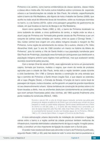 Turismo, Lazer e Negócios 2 Capítulo 9 108
Pinheiros e os Jardins, como bairros emblemáticos de classe operária, classe média
e classe alta e média alta. Há muitos outros trabalhos sobre o processo de expansão
urbana e as transformações da cidade de São Paulo. No entanto, especificamente
sobre o bairro da Vila Madalena, são dignos de nota o trabalho de Dantas (2008), que
auxilia na visão atual de diferentes levas de moradores, sobre as mudanças ocorridas
no bairro, e o de Santos (2010), sobre uma paisagem geográfica da gastronomia da
cidade, em que focaliza os bairros do Bexiga e da Vila Madalena.
Assim como apontou Reale (1982, p. 63), o bairro de Pinheiros localizado na
zona sudoeste da cidade, a cinco quilômetros do centro, a região onde se situa o
atual Largo de Pinheiros era “formada pela grande várzea do Rio Pinheiros e por um
conjunto de colinas rasas cortadas por riachos, entre os quais o Córrego Verde...”.
Seu núcleo central teve origem em uma aldeia indígena situada à margem do Rio
Pinheiros, numa região de estreitamento da várzea. Diz a autora, citando o Pe. Hélio
Abranches Viotti, que “o ano de 1560 constitui um marco na história da Aldeia de
Pinheiros”, pois foi extinta a Vila de Santo André e sua população transferida para
São Paulo de Piratininga, população essa formada por portugueses que deslocaram a
população indígena anterior para regiões mais periféricas, mas que acabaram sendo
reunidos novamente pelos jesuítas.
Com o tempo (final do século XVIII), esse aglomerado se torna um povoamento
caipira, formado por brancos, mulatos e negros, que vivem da venda de produtos
agrícolas para a cidade de São Paulo, tendo sido a região também usada durante
o ciclo bandeirista. Em 1786 a Câmara decreta a construção de uma estrada que
liga o caminho de Pinheiros a Santo Amaro (região Sul), e que depois se estendeu
até a Lapa (Região Oeste), a Estrada da Boiada. A função do bairro como local de
passagem de tropas, mulas e boiadas, vai lhe garantir um papel de grande importância
no seu desenvolvimento urbano. Várias tentativas de construção de pontes sobre o rio
foram levadas a efeito, mas as enchentes destruíam constantemente as construções
que eram sempre financiadas pelas vilas vizinhas, até 1865 quando finalmente uma
ponte metálica foi construída (REALE, 1982).
Durante o século XIX, a vida do Arraial seguia tranquila, somente sacudida pela
presença de alegres acadêmicos de Direito que comumente aqui vinham em seus
passeios a cavalo ou peãs festas religiosas. Dentre essas destacavam-se a Festa
do Divino e a de São João, [...]. O ponto alto dos festejos era a procissão que
saia da Igreja seguindo pela Rua São João (hoje Paes Leme), até a beira-rio…e
os acompanhantes lavavam os pés nas límpidas águas do rio Pinheiros. (REALE,
1982, p. 67, citando Saint-Hilaire. A viagem à Província de São Paulo).
A nova estruturação urbana decorrente da instalação de comércios e ligações
viárias entre o bairro e a região central da cidade promove também melhorias de
infraestrutura, trazendo eletricidade e abastecimento de água à região. A região passa,
então, a constituir um eixo importante de ligação da cidade com o Sul do país.
O caráter mais residencial observado até então no bairro de Pinheiros é justificado,
segundo Reale (1982, p. 63), pelo fato deste ter sido “o único dos bairros paulistanos a
 