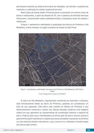 Turismo, Lazer e Negócios 2 Capítulo 9 109
permanecer estranho ao sistema ferroviário da metrópole, daí advindo a ausência de
indústrias e a definição do caráter residencial da área”.
Bairro típico de classe média, Pinheiros passa a concentrar um número maior de
bares e restaurantes, a partir da década de 70, com a abertura da Avenida Henrique
Schaumann, concentrando nestes estabelecimentos a frequência maior de artistas e
intelectuais.
A figura 1 representa a delimitação e localização dos bairros de Pinheiros e Vila
Madalena, ambos situados na região sudoeste da cidade de São Paulo.
Figura 1. Localização e delimitação dos bairros de Pinheiros e Vila Madalena, São Paulo –
Brasil
Fonte: Google Earth. Acesso em 23/3/2017
O bairro de Vila Madalena, originalmente constituído por fazendas e chácaras,
está intrinsicamente lidado ao bairro de Pinheiros, podendo ser considerado um
fruto de sua expansão. Este bairro está inserido no Distrito de Pinheiros e seu
desenvolvimento comercial e urbano nas últimas décadas evidencia uma trajetória
urbana em que aparecem as características da constituição histórica e espacial do
bairro. Pode-se dizer que a Vila Madalena se tornou polo de lazer e turismo cultural e
gastronômico pela importância e impacto que essas atividades impuseram ao território
e à vida social da cidade e dos bairros, o que, como se viu, antecede a transformação
dos bairros pelo turismo.
 