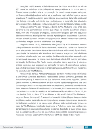 Turismo, Lazer e Negócios 2 Capítulo 9 110
A região, históricamente isolada do restante da cidade até o inicio do século
XX, passa ser redefinida com a chegada da energia elétrica e do bonde elétrico.
O crescimento populacional e a concentração de moradores de origem portugues,
conferem a identidade cultural visível até a atualidade nas tradições locais e na sua
arquitetura. A trajetória posterior, que evidencia a permanência da função residencial
nos bairros, marcada, entretanto pela verticalização e expansão das atividades
comerciais em torno de bares e restaurantes, confere uma identidade turística à região.
Originada como Vila dos Farrapos, o bairro da Vila Madalena levou anos para
se tornar o polo gastronômico e turístico que é hoje. No entanto, a partir dos anos de
1980, com uma localização privilegiada, acaba sendo ocupada por uma população
estudantil em busca de alugueis mais baratos. A presença dos estudantes e o valor dos
imóveis acabam por atrair também uma população de artistas, intelectuais e boêmios,
conferindo a imagem de bairro boêmio dos dias de hoje.
Segundo Santos (2010), referindo-se a Frugoli (2000), a Vila Madalena se torna
polo gastronômico em virtude do reordenamento espacial da cidade nos últimos 20
anos, por sua vez, decorrente de uma nova centralidade. Além disso, Squeff (2002),
pesquisador da história da Vila Madalena, lembra que a imagem do bairro habitado
por artistas e intelectuais, com uma estética de vida social alternativa ao padrão mais
convencional observado na cidade, vem do início do século XX, quando se inicia a
construção do Cemitério São Paulo, marco cultural do bairro, que atraiu já inúmeros
artistas e artesãos que acabaram por se instalar no bairro. O autor refoça a ideia de
que a forte presença de imigrantes de origem portuguesa, conferiram traços marcantes
na arquitetura da Vila Madalena.
Utilizando-se do Guia ABRESI (Associação de Bares Restaurantes e Similares)
e SINHORES (Sindicato dos Hotéis, Restaurantes, Bares e Similares), publicado em
Podanovski (1997), e interessado no que denomina restaurantes regionais, Santos
(2010) identifica 40.000 restaurantes em São Paulo e região metropolitana, com uma
concentração de 52,4% nas regiões Central (Sé, República), e Distritos Jardim Paulista,
Itaim, Moema e Pinheiros. Estes distritos concentram 44,5 % dos restaurantes regionais
que ocorrem no município, sendo que 5,4% deles estaõ localizados no Centro; 15,8%
nos Jardins; 8,8% no Itaim; 3,7% em Moema e 10% em Pinheiros/ Vila Madalena ,
segundo Santos (2010, p. 48). O autor atribui essa distribuição à logica da especulação
imobiliária, onde a expansão dos serviços urbanos acabam determinando as demais
centralidades, periferias e os bairros mais afetados pela verticalização, como é o
caso da Vila Madalena, localizada, igualmente a Pinheiros, numa das regiões mais
concentradora de equipamentos culturais e urbanos da cidade. O autor lembra ainda
que a paisagem gastronômica se assemelha à desigualdade espacial expressa nos
mapas de Indice de Desenvolvimento Humano (IDH) da cidade de São Paulo.
 