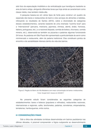 Turismo, Lazer e Negócios 2 Capítulo 9 112
sido foco da especulação imobiliária e da verticalização que transfigurou bastante os
ares do bairro antigo, abrigando diferentes levas que hoje ainda se caracterizam como
classe média, mas também média alta.
A pesquisa baseou-se em vários tipos de fonte para construir um quadro da
expansão dos bares e restaurantes do bairro e dos serviços de alimentos e bebidas,
reforçando os resultados de Santos (2010), sobre a diversidade de categorias
desses estabelecimentos, variando bastante de uma chamada “cozinha local” para
a “internacional” (peruana, mexicana, japonesa, chinesa, alemã, árabe, francesa,
italiana, portuguesa, etc.), e a nacional (feijoada, comida de boteco, churrasco, comida
mineira, etc.), observando-se também as pizzarias e padarias algumas funcionando
24 horas. As padarias em São Paulo têm apresentado a particularidade de servir como
minimercado e restaurante, além de padaria tradicional. Elas constituem pontos de
encontro e de sociabilidade intensos dentro da vida dos bairros.
Figura 2: Região do Bairro de Vila Madalena com maior concentração de bares e restaurantes.
Fonte: Google Earth. Acesso em 23/3/2017
No presente estudo foram consideradas as seguintes categorias de
estabelecimentos: bares e botecos (populares e refinados), restaurantes nacionais,
internacionais e regionais, cafés, lanchonetes, padarias, sorveterias, empanaderias,
temakerias, hamburguerias, entre outros.
6 | 	CONSIDERAÇÕES FINAIS
Sob a ótica das atividades turísticas desenvolvidas em bairros paulistanos nas
últimas décadas, é possível compreender a lógica subjacente ao desenvolvimento
 