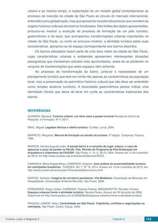 Turismo, Lazer e Negócios 2 Capítulo 9 113
urbano e ao mesmo tempo, à implantação de um modelo global contemporâneo ao
processo de inserção da cidade de São Paulo ao circuito do mercado internacional,
entendido como globalização, mas que apresenta características locais que remetem às
origens histórico culturais dos bairros focalizados. Nos limites dos dados apresentados,
procurou-se mostrar a evolução do processo de formação de um polo turístico,
gastronômico e de lazer, que acompanhou transformações urbanas importantes na
cidade de São Paulo, ou como se procurou mostrar, a atividade turística pelas suas
caracteristicas, apropriou-se do espaço correspondente aos bairros descritos.
Os bairros estudados fazem parte de uma área nobre da cidade de São Paulo,
cujas características urbanas e ambientais apresentam interessantes situações
paisagísticas que mereceriam estudos mais aprofundados, antes de se perderem no
conjunto de transformações que estes espaços vêm sofrendo.
Ao processo de transformação do bairro, junta-se a necessidade de um
planejamento turístico que leve em conta não apenas as características da população
local, mas a preservação do patrimônio histórico cultural que não deve ser entendido
como simples atrativos turísticos. A diversidade gastronômica parece indicar uma
identidade híbrida que deixa de levar em conta as características tradicionais dos
bairros.
REFERÊNCIAS
ALDRIGHI, Mariana. Turismo urbano: um olhar para o quase invisível.Revista do Centro de
Pesquisa e Formação, Nº 4, 2017.
BAHL, Miguel. Legados étnicos e oferta turística. Curitiba: Juruá, 2004.
BARRETO, Margarita. Manual de Iniciação ao estudo do turismo. 5ª edição. Campinas: Papirus,
1995.
BARROS, Sandra Augusto Leão. A escala bairro e o conceito de lugar urbano: o caso de
apipucos e poço da panela no Recife. Pós. Revista do Programa de Pós-Graduação em
Arquitetura e Urbanismo da FAUUSP, São Paulo, n. 15, p. 56-74, 2004. Acesso em 10 de novembro
de 2016, em http://www.revistas.usp.br/posfau/article/view/43372
CABIANCA, Maria Angela Abreu; CAMARGO, Andyara. Uma análise da sustentabilidade turística
em metrópoles brasileiras. TURyDES. Vol. 7, Nº 16, 2014. Acesso em 10 de novembro de 2016, em:
http://www.eumed.net/rev/turydes/16/sostenibilidad-turismo.html
DANTAS, Vanessa. Imagens de um bairro paulistano: Vila Madalena. Dissertação de Mestrado em
Hospitalidade. Universidade Anhembi Morumbi. São Paulo, 2008.
FERNANDES, Diogo Lüders; CARDOSO, Polyana Fabiula; MAGANHOTTO, Ronaldo Ferreira.
Espaços urbanos frente à atividade turística. Revista Partes. Acesso em 29 de junho de 2008,
Disponível em http://www.partes.com.br/2008/06/29/espacos-urbanos-frente-a-atividade-turistica/
FRUGOLI JÚNIOR, Heitor. Centralidade em São Paulo: Trajetórias, conflitos e negociações na
metrópole. São Paulo: Cortez, Edusp, 2000.
 