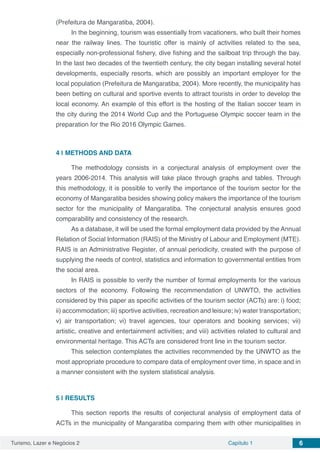 Turismo, Lazer e Negócios 2 Capítulo 1 6
(Prefeitura de Mangaratiba, 2004).
In the beginning, tourism was essentially from vacationers, who built their homes
near the railway lines. The touristic offer is mainly of activities related to the sea,
especially non-professional fishery, dive fishing and the sailboat trip through the bay.
In the last two decades of the twentieth century, the city began installing several hotel
developments, especially resorts, which are possibly an important employer for the
local population (Prefeitura de Mangaratiba, 2004). More recently, the municipality has
been betting on cultural and sportive events to attract tourists in order to develop the
local economy. An example of this effort is the hosting of the Italian soccer team in
the city during the 2014 World Cup and the Portuguese Olympic soccer team in the
preparation for the Rio 2016 Olympic Games.
4 | 	METHODS AND DATA
The methodology consists in a conjectural analysis of employment over the
years 2006-2014. This analysis will take place through graphs and tables. Through
this methodology, it is possible to verify the importance of the tourism sector for the
economy of Mangaratiba besides showing policy makers the importance of the tourism
sector for the municipality of Mangaratiba. The conjectural analysis ensures good
comparability and consistency of the research.
As a database, it will be used the formal employment data provided by the Annual
Relation of Social Information (RAIS) of the Ministry of Labour and Employment (MTE).
RAIS is an Administrative Register, of annual periodicity, created with the purpose of
supplying the needs of control, statistics and information to governmental entities from
the social area.
In RAIS is possible to verify the number of formal employments for the various
sectors of the economy. Following the recommendation of UNWTO, the activities
considered by this paper as specific activities of the tourism sector (ACTs) are: i) food;
ii) accommodation; iii) sportive activities, recreation and leisure; iv) water transportation;
v) air transportation; vi) travel agencies, tour operators and booking services; vii)
artistic, creative and entertainment activities; and viii) activities related to cultural and
environmental heritage. This ACTs are considered front line in the tourism sector.
This selection contemplates the activities recommended by the UNWTO as the
most appropriate procedure to compare data of employment over time, in space and in
a manner consistent with the system statistical analysis.
5 | 	RESULTS
This section reports the results of conjectural analysis of employment data of
ACTs in the municipality of Mangaratiba comparing them with other municipalities in
 