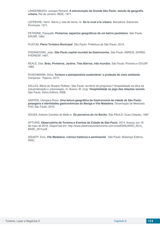 Turismo, Lazer e Negócios 2 Capítulo 9 114
LANGENBUCH, Juergen Richard. A estruturação da Grande São Paulo: estudo de geografia
urbana. Rio de Janeiro: IBGE, 1971.
LEFÈBVRE, Henri. Barrio y vida de barrio. In: De lo rural a lo urbano. Barcelona: Ediciones
Peninsula. 1971.
PETRONE, Pasquale. Pinheiros- aspectos geográficos de um bairro paulistano. São Paulo:
EDUSP, 1963
PLATUM. Plano Turístico Municipal. São Paulo: Prefeitura de São Paulo, 2015.
PODANOVSKI, João. São Paulo capital mundial da Gastronomia. São Paulo: ABRESI, SHRBS,
FHORESP, 1997.
REALE, Ebe. Brás, Pinheiros, Jardins. Três Bairros, três mundos. São Paulo: Pioneira e EDUSP,
1982.
RUSCHMANN, Dóris. Turismo e planejamento sustentável: a proteção do meio ambiente.
Campinas: Papirus, 2015.
SALLES, Maria do Rosário Rolfsen. São Paulo: território do progresso? Hospitalidade da ótica da
industrialização e urbanização. In: Bueno, M. (org). Hospitalidade no jogo das relações sociais.
São Paulo: Vieira Editora, 2008.
SANTOS, Ubirajara Rosa. Uma leitura geográfica da Gastronomia da cidade de São Paulo:
paisagens e identidades gastronômicas do Bexiga e Vila Madalena. Dissertação de Mestrado.
PUC São Paulo, 2010.
SOUZA, Antonio Candido de Mello e. Os parceiros do rio Bonito. São PAULO: Duas Cidades, 1987
SPTURIS. Observatório de Turismo e Eventos da Cidade de São Paulo. 2014. Acesso em 18
de maio de 2016. Disponível em: http://www.observatoriodoturismo.com.br/pdf/ANUARIO_2015_
BASE_2014.pdf .
SQUEFF, Enio. Vila Madalena: crônica histórica e sentimental. São Paulo: Boitempo Editora,
2002.
 