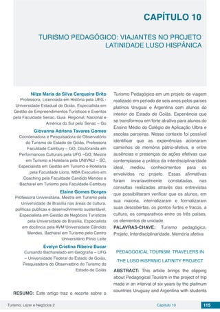 Turismo, Lazer e Negócios 2 Capítulo 10 115
TURISMO PEDAGÓGICO: VIAJANTES NO PROJETO
LATINIDADE LUSO HISPÂNICA
CAPÍTULO 10
Nilza Maria da Silva Cerqueira Brito
Professora, Licenciada em História pela UEG -
Universidade Estadual de Goiás, Especialista em
Gestão de Empreendimentos Turísticos e Eventos
pela Faculdade Senac, Guia Regional, Nacional e
América do Sul pelo Senac – Go
Giovanna Adriana Tavares Gomes
Coordenadora e Pesquisadora do Observatório
do Turismo do Estado de Goiás, Professora
Faculdade Cambury – GO, Doutoranda em
Performances Culturais pela UFG –GO, Mestre
em Turismo e Hotelaria pela UNIVALI – SC,
Especialista em Gestão em Turismo e Hotelaria
pela Faculdade Lions, MBA Executivo em
Coaching pela Faculdade Candido Mendes e
Bacharel em Turismo pela Faculdade Cambury
Elaine Gomes Borges
Professora Universitária, Mestra em Turismo pela
Universidade de Brasília nas áreas de cultura,
políticas publicas e desenvolvimento sustentável,
Especialista em Gestão de Negócios Turísticos
pela Universidade de Brasília, Especialista
em docência pela AVM Universidade Cândido
Mendes, Bacharel em Turismo pelo Centro
Universitário Plinio Leite
Evelyn Cristina Ribeiro Bucar
Cursando Bacharelado em Geografia – UFG
– Universidade Federal do Estado de Goiás,
Pesquisadora do Observatório do Turismo do
Estado de Goiás
RESUMO: Este artigo traz o recorte sobre o
Turismo Pedagógico em um projeto de viagem
realizado em período de seis anos pelos países
platinos Uruguai e Argentina com alunos do
interior do Estado de Goiás. Experiência que
se transformou em forte atrativo para alunos do
Ensino Médio do Colégio de Aplicação Ulbra e
escolas parceiras. Nesse contexto foi possível
identificar que as experiências acionaram
caminhos de memória pátrio-afetiva, e entre
ausências e presenças de ações efetivas que
contemplasse a prática da interdisciplinaridade
ideal, mediou conhecimentos para os
envolvidos no projeto. Essas afirmativas
foram invariavelmente constatadas, nas
consultas realizadas através das entrevistas
que possibilitaram verificar que os alunos, em
sua maioria, internalizaram e formalizaram
suas descobertas, os pontos fortes e fracos, a
cultura, os comparativos entre os três países,
os elementos de unidade.
PALAVRAS-CHAVE: Turismo pedagógico,
Projeto, Interdisciplinaridade, Memória afetiva
PEDAGOGICAL TOURISM: TRAVELERS IN
THE LUSO HISPANIC LATINITY PROJECT
ABSTRACT: This article brings the clipping
about Pedagogical Tourism in the project of trip
made in an interval of six years by the platinum
countries Uruguay and Argentina with students
 