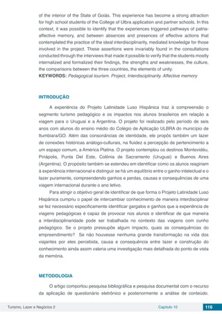 Turismo, Lazer e Negócios 2 Capítulo 10 116
of the interior of the State of Goiás. This experience has become a strong attraction
for high school students of the College of Ulbra application and partner schools. In this
context, it was possible to identify that the experiences triggered pathways of patria-
affective memory, and between absences and presences of effective actions that
contemplated the practice of the ideal interdisciplinarity, mediated knowledge for those
involved in the project. These assertions were invariably found in the consultations
conducted through the interviews that made it possible to verify that the students mostly
internalized and formalized their findings, the strengths and weaknesses, the culture,
the comparisons between the three countries, the elements of unity.
KEYWORDS: Pedagogical tourism. Project, Interdisciplinarity. Affective memory
INTRODUÇÃO
A experiência do Projeto Latinidade Luso Hispânica traz à compreensão o
segmento turismo pedagógico e os impactos nos alunos brasileiros em relação a
viagem para o Uruguai e a Argentina. O projeto foi realizado pelo período de seis
anos com alunos do ensino médio do Colégio de Aplicação ULBRA do município de
Itumbiara/GO. Além das consonâncias de identidade, ele propôs também um lazer
de conexões históricas análogo-culturais, na fluidez a percepção de pertencimento a
um espaço comum, a América Platina. O projeto contemplou os destinos Montevidéu,
Piriápolis, Punta Del Este, Colônia de Sacramento (Uruguai) e Buenos Aires
(Argentina). O propósito também se estendeu em identificar como os alunos reagiriam
à experiência internacional e distinguir se há um equilíbrio entre o ganho intelectual e o
lazer puramente, compreendendo ganhos e perdas, causas e consequências de uma
viagem internacional durante o ano letivo.
Para atingir o objetivo geral de identificar de que forma o Projeto Latinidade Luso
Hispânica cumpriu o papel de intercambiar conhecimento de maneira interdisciplinar
se fez necessário especificamente identificar gargalos e ganhos que a experiência de
viagens pedagógicas é capaz de provocar nos alunos e identificar de que maneira
a interdisciplinaridade pode ser trabalhada no contexto das viagens com cunho
pedagógico. Se o projeto pressupõe algum impacto, quais as consequências do
empreendimento? Se não houvesse nenhuma grande transformação na vida dos
viajantes por eles percebida, causa e consequência entre lazer e construção do
conhecimento ainda assim valeria uma investigação mais detalhada do ponto de vista
da memória.
METODOLOGIA
O artigo comportou pesquisa bibliográfica e pesquisa documental com o recurso
da aplicação de questionário eletrônico e posteriormente a análise de conteúdo.
 
