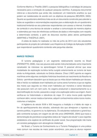 Turismo, Lazer e Negócios 2 Capítulo 10 117
Conforme Martins e Theófilo (2007) a pesquisa bibliográfica é estratégia de pesquisa
necessária para a condução de qualquer pesquisa científica. A pesquisa documental
refere-se a documentos que ainda não receberam um tratamento analítico ou que
podem ser reelaborados de acordo com os objetivos da pesquisa (BEUREN, 2003).
Quanto ao questionário eletrônico trata-se de um documento construído para atender a
todas as sugestões e recomendações expostas para a elaboração de um questionário
tradicional limitando-se aos potenciais respondentes com acesso a internet. A análise
de conteúdo é uma técnica de estudar e analisar a comunicação de maneira objetiva
e sistemática por meio de inferências confiáveis de dados e informações com respeito
a determinado contexto, a partir de discursos escritos pelos atores participantes
(MARTINS e THEÓFILO, 2007).
A coleta de dados foi realizada no mês de junho de 2014 com oito estudantes
participantes do projeto de Latinidade Luso-Hispânica do Colégio de Aplicação ULBRA
que responderam questionário contendo sete perguntas abertas.
MARCO TEÓRICO
O turismo pedagógico é um segmento relativamente recente no Brasil
(PERINOTTO, 2008), mas aos poucos está sendo instrumentalizado como importante
canalizador de interesse na aprendizagem formal. É possível afirmar que essa
modalidade de exploração turística tenha surgido anteriormente ao turismo de lazer
ainda na Antiguidade, sobretudo na Grécia clássica. Chauí (1997) aponta as viagens
marítimas entre algumas condições históricas favoráveis ao nascimento da filosofia na
Grécia - permitiram descobrir que os locais que os mitos diziam habitados por deuses,
titãs e heróis na realidade eram habitados por outros seres humanos e que as regiões
dos mares que segundo os mitos eram habitados por monstros e seres fabulosos
não possuíam nem um nem outro. As viagens produziram o desencantamento ou a
desmistificação do mundo, passando a exigir uma explicação sobre sua origem. Assim
verifica-se na historicidade a relevância do viajar. O ir extra muros pode significar
conhecer além, vencer medos e barreiras, adquirir conhecimentos sobre novos modos,
costumes e tradições.
A Inglaterra do século XVIII e XIX inaugurou a tradição e o hábito de viajar a
fim de aperfeiçoamento dos estudos, sobretudo dos que almejavam o ingresso na
carreira política, no governo ou na diplomacia. Os estudantes realizavam o grand tour,
pelo continente europeu em viagem de até três anos (ANDRADE, 2004) que trazia a
demonstração de grandioso e pragmático status de “viagens de estudo” e aos viajantes
estabelecia uma espécie de certificado de poder social. Sua programação não trazia
um conduto pedagógico com abrangência intelectual.
No Brasil, o Turismo de Conhecimento ou o Turismo Pedagógico é uma prática
mais comum nas escolas de maior poder econômico, pois para os alunos viajarem
 