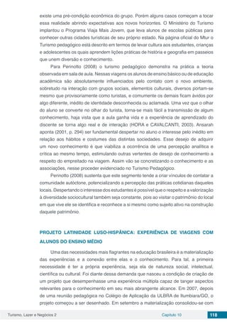 Turismo, Lazer e Negócios 2 Capítulo 10 118
existe uma pré-condição econômica do grupo. Porém alguns casos começam a tocar
essa realidade abrindo expectativas aos novos horizontes. O Ministério do Turismo
implantou o Programa Viaja Mais Jovem, que leva alunos de escolas públicas para
conhecer outras cidades turísticas de seu próprio estado. Na página oficial do Mtur o
Turismo pedagógico está descrito em termos de levar cultura aos estudantes, crianças
e adolescentes os quais aprendem lições práticas de história e geografia em passeios
que unem diversão e conhecimento.
Para Perinotto (2008) o turismo pedagógico demonstra na prática a teoria
observada em sala de aula. Nessas viagens os alunos de ensino básico ou de educação
acadêmica são absolutamente influenciados pelo contato com o novo ambiente,
sobretudo na interação com grupos sociais, elementos culturais, diversos portam-se
mesmo que provisoriamente como turistas, e comumente os demais ficam ávidos por
algo diferente, inédito de identidade desconhecida ou aclamada. Uma vez que o olhar
do aluno se converte no olhar do turista, torna-se mais fácil a transmissão de algum
conhecimento, haja vista que a aula ganha vida e a experiência de aprendizado do
discente se torna algo real e de interação (HORA e CAVALCANTI, 2003). Ansarah
aponta (2001, p. 294) ser fundamental despertar no aluno o interesse pelo inédito em
relação aos hábitos e costumes das distintas sociedades. Esse desejo de adquirir
um novo conhecimento é que viabiliza a ocorrência de uma percepção analítica e
crítica ao mesmo tempo, estimulando outras vertentes de desejo de conhecimento a
respeito do empreitado na viagem. Assim vão se concretizando o conhecimento e as
associações, nesse proceder evidenciado no Turismo Pedagógico.
Perinotto (2008) sustenta que este segmento tende a criar vínculos de contatar a
comunidade autóctone, potencializando a percepção das práticas cotidianas daqueles
locais. Despertando o interesse dos estudantes é possível que o respeito e a valorização
à diversidade sociocultural também seja constante, pois ao visitar o patrimônio do local
em que vive ele se identifica e reconhece a si mesmo como sujeito ativo na construção
daquele patrimônio.
PROJETO LATINIDADE LUSO-HISPÂNICA: EXPERIÊNCIA DE VIAGENS COM
ALUNOS DO ENSINO MÉDIO
Uma das necessidades mais flagrantes na educação brasileira é a materialização
das experiências e a conexão entre elas e o conhecimento. Para tal, a primeira
necessidade é ter a própria experiência, seja ela de natureza social, intelectual,
científica ou cultural. Foi diante dessa demanda que nasceu a condição de criação de
um projeto que desempenhasse uma experiência múltipla capaz de tanger aspectos
relevantes para o conhecimento em seu mais abrangente alcance. Em 2007, depois
de uma reunião pedagógica no Colégio de Aplicação da ULBRA de Itumbiara/GO, o
projeto começou a ser desenhado. Em setembro a materialização consolidou-se com
 