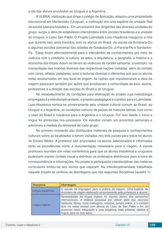 Turismo, Lazer e Negócios 2 Capítulo 10 119
a ida dos alunos envolvidos ao Uruguai e a Argentina.
A ULBRA, instituição que dirige o colégio de Aplicação, adquiriu uma propriedade
educacional em Montevidéu (Uruguai), a instituição era uma espécie de unidade filial
da escola luterana brasileira. Em um encontro dos dirigentes das diversas unidades do
grupo, surgiu a ideia de estabelecer intercâmbios entre escolas brasileiras e a unidade
do Uruguai, o Liceu San Pablo. O Projeto Latinidade Luso Hispânica inaugurou a rota
que durante seis anos transitou com os alunos do Brasil, da escola de Itumbiara-Go
e algumas escolas parceiras das cidades de Goiatuba-Go, Ji-Paraná-Ro e Santarém-
Pa. Estas foram alternadamente para o intercâmbio de conhecimentos por meio da
vivência com o cotidiano, a cultura, as artes, a arquitetura, a geografia, a história e a
economia dos locais. Assim se deram as vivências de caráter sensorial, a exemplo: na
manipulação das moedas diversas das respectivas nações visitadas, além do contato
com cores, olfatos, paladares, sons e texturas diversas e diferentes aos que os alunos
estão acostumados em seu local de origem. As razões que impulsionaram a ideia da
viagem passaram também por ações que envolveram a comunidade de pais, alunos,
professores e a direção das escolas do Brasil e do Uruguai.
No estabelecimento de condições para efetivação do projeto cuja metodologia
empregada é a interdisciplinaridade, o preparo pedagógico e o prático para o Latinidade:
Luso-Hispânica norteia-se primeiramente pela unidade cultural comum ao Brasil, ao
Uruguai e a Argentina, as condições comuns de países de matrizes latinas, luso como
o caso do Brasil e hispânica para a Argentina e o Uruguai. Por isso desde o início a
língua foi primorosa nos processos. Os estudos iniciam em encontros semanais e
adicionais à medida da demanda de cada grupo.
No primeiro momento são distribuídos materiais de pesquisa e conhecimentos
culturais sobre as localidades a serem visitadas nos dois países para todos os alunos
do Ensino Médio. A posteriori são anunciados os alunos selecionados e informadas
tanto as providências como a documentação necessária para a viagem. A escola
promoveu reuniões em vídeo conferência para que os alunos brasileiros e uruguaios
pudessem manter contato visual e distribuiu os endereços eletrônicos para a troca de
correspondência e informações. No projeto a participação interdisciplinar das matérias
curriculares limitou-se aos alunos que viajaram. Na interdisciplinaridade trabalhada
naquele projeto se verificou as abordagens que nas seguintes disciplinas (quadro 1):
Disciplina Abordagem
Língua espanhola
O estudo da linguagem para a prática da viagem. Uma espécie de
dicionário de viagem elaborado conjuntamente pela professora e alunos.
Língua inglesa
Necessidades da língua inglesa no manejo dentro dos aeroportos
internacionais. A didática perpassa por utilizar além dos recursos
habituais, filmes, curta metragens, músicas, jornais online, e o contato
feito via redes sociais com alunos do Liceu de San Pablo a fim de
promover maior integração e uma exigência mais evidente relativa à
língua, para os dois lados.
 