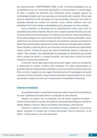 Turismo, Lazer e Negócios 2 Capítulo 10 121
dos acontecimentos” (KRIPPENDORF, 2000, p.183). O turismo pedagógico vem se
consolidando como um instrumento significativo no convencimento e transformação
do olhar a respeito de elementos que dificilmente seriam atingidos apenas na
contemplação dialética, por mais que possa se apresentar bem sucedida. Talvez pela
força da experiência e das sensações por elas provocadas, talvez por uma série de
situações alteradas em contato com cenários, cores, cheiros, estéticas, sons que
sensibilizam de forma a tanger a sensibilidade pouco acessada em outra condição.
Para as famílias, os elementos que as sensibilizavam muitas vezes eram as
expectativas dos alunos viajantes. Mas era com a viagem propriamente dita que esses
encantamentos eram demonstrados.As narrativas eram diversas, fossem pelo telefone,
fosse pelas postagens nas redes sociais das fotos e dos eventos participados, esses
dados foram aos poucos criando no imaginário dos parentes e pessoas que ficaram no
Brasil, laços de afetividade imaginários fruto das referências oralizadas pelos viajantes.
Nesse contexto é possível afirmar que houveram diversas experiências repercutidas
noutros olhares, inclusive de quem não esteve literalmente contido no processo da
viagem. Vale perceber uma aplicabilidade de pedagogia de alternância que transita
entre o espaço de estudo e o espaço estudado, que varia entre a teoria do mundo
inteligível e sensível da experiência.
É possível, mesmo após alguns anos da primeira viagem, continuar constatando
a repercussão do projeto, inclusive entre familiares. Por várias oportunidades os
parentes exprimem pessoalmente satisfação, ora com as narrativas emocionadas dos
filhos, ora com o orgulho de uma viagem internacional com fim pedagógico da escola
cravada no interior do Estado. Há que relativizar também a representação de um status
quo contida na ação do evento com a repercussão na sociedade itumbiarense.
DADOS DA PESQUISA
As questões trazidas no questionário buscavam saber de que forma a experiência
de viajar e participar do projeto alterou a percepção de cada discente.
Seguem os quadros com as respostas dos oito alunos viajantes do projeto -
Carlos Humberto Rocha Lourenço, Érica Blenda, Raíssa Sansaloni Barbosa, Guilherme
Abdala, Matheus Tresinari, Maria Luiza Ramos, Aline Borges e Alina Gomes.
Conforme o quadro 2, acerca: a) do destino Uruguai e Argentina; b) da cultura
platina, sobretudo no contato com o evento denominado “Dia do Patrimônio”; c) de
Pátria – o Brasil passou a ter outro significado.
 