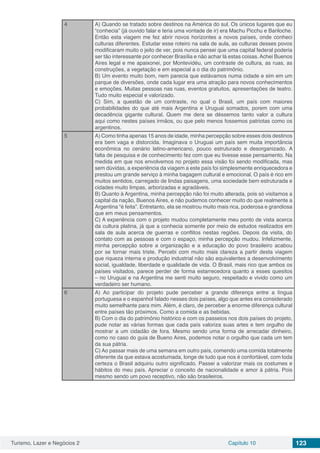 Turismo, Lazer e Negócios 2 Capítulo 10 123
4 A) Quando se tratado sobre destinos na América do sul. Os únicos lugares que eu
“conhecia” (já ouvido falar e teria uma vontade de ir) era Machu Picchu e Bariloche.
Então esta viagem me fez abrir novos horizontes a novos países, onde conheci
culturas diferentes. Estudar esse roteiro na sala de aula, as culturas desses povos
modificaram muito o jeito de ver, pois nunca pensei que uma capital federal poderia
ser tão interessante por conhecer Brasília e não achar lá estas coisas. Achei Buenos
Aires legal e me apaixonei, por Montevidéu, um contraste de cultura, as ruas, as
construções, a vegetação e em especial a o dia do patrimônio.
B) Um evento muito bom, nem parecia que estávamos numa cidade e sim em um
parque de diversões, onde cada lugar era uma atração para novos conhecimentos
e emoções. Muitas pessoas nas ruas, eventos gratuitos, apresentações de teatro.
Tudo muito especial e valorizado.
C) Sim, a questão de um contraste, no qual o Brasil, um país com maiores
probabilidades do que até mais Argentina e Uruguai somados, porem com uma
decadência gigante cultural. Quem me dera se déssemos tanto valor a cultura
aqui como nestes países irmãos, ou que pelo menos fossemos patriotas como os
argentinos.
5 A) Como tinha apenas 15 anos de idade, minha percepção sobre esses dois destinos
era bem vaga e distorcida. Imaginava o Uruguai um país sem muita importância
econômica no cenário latino-americano, pouco estruturado e desorganizado. A
falta de pesquisa e de conhecimento fez com que eu tivesse esse pensamento. Na
medida em que nos envolvemos no projeto essa visão foi sendo modificada, mas
sem dúvidas, a experiência da viagem a este país foi simplesmente enriquecedora e
prestou um grande serviço à minha bagagem cultural e emocional. O país é rico em
muitos sentidos, carregado de lindas paisagens, uma sociedade bem estruturada e
cidades muito limpas, arborizadas e agradáveis.
B) Quanto à Argentina, minha percepção não foi muito alterada, pois só visitamos a
capital da nação, Buenos Aires, e não pudemos conhecer muito do que realmente a
Argentina “é feita”. Entretanto, ela se mostrou muito mais rica, poderosa e grandiosa
que em meus pensamentos.
C) A experiência com o projeto mudou completamente meu ponto de vista acerca
da cultura platina, já que a conhecia somente por meio de estudos realizados em
sala de aula acerca de guerras e conflitos nestas regiões. Depois da visita, do
contato com as pessoas e com o espaço, minha percepção mudou. Infelizmente,
minha percepção sobre a organização e a educação do povo brasileiro acabou
por se tornar mais triste. Percebi com muito mais clareza a partir desta viagem
que riqueza interna e produção industrial não são equivalentes a desenvolvimento
social, igualdade, liberdade e qualidade de vida. O Brasil, mais rico que ambos os
países visitados, parece perder de forma estarrecedora quanto a esses quesitos
– no Uruguai e na Argentina me senti muito seguro, respeitado e vivido como um
verdadeiro ser humano.
6 A) Ao participar do projeto pude perceber a grande diferença entre a língua
portuguesa e o espanhol falado nesses dois países, algo que antes era considerado
muito semelhante para mim. Além, é claro, de perceber a enorme diferença cultural
entre países tão próximos. Como a comida e as bebidas.
B) Com o dia do patrimônio histórico e com os passeios nos dois países do projeto,
pude notar as várias formas que cada país valoriza suas artes e tem orgulho de
mostrar a um cidadão de fora. Mesmo sendo uma forma de arrecadar dinheiro,
como no caso do guia de Bueno Aires, podemos notar o orgulho que cada um tem
da sua pátria.
C) Ao passar mais de uma semana em outro país, comendo uma comida totalmente
diferente da que estava acostumada, longe de tudo que nos é confortável, com toda
certeza o Brasil adquiriu outro significado. Passei a valorizar mais os costumes e
hábitos do meu país. Apreciar o conceito de nacionalidade e amor à pátria. Pois
mesmo sendo um povo receptivo, não são brasileiros.
 