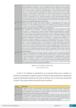 Turismo, Lazer e Negócios 2 Capítulo 10 127
5 Esta percepção a respeito da economia internacional me parece ter sido uma das
mais impactantes da viagem. Logo na chegada ao Uruguai, depois de sair do Brasil,
dirigimo-nos à casa de câmbio do aeroporto para troca da moeda e me surpreendi
com o quanto o peso uruguaio era desvalorizado e o quanto pude consumir neste
país com a relativa pequena quantidade de dinheiro que levei. É claro que muitas
coisas que compramos e consumimos por lá têm preços similares aos produtos
brasileiros, mas a grande maioria não é. E isso, de certa forma, com certeza me
encantou. Na Argentina, tive a mesma impressão, mas por termos passado apenas
um dia na capital, não me recordo fielmente de qual percepção pude obter a respeito
da economia daquele país – mesmo sabendo que, há mais de uma década, ele vem
sofrendo uma grande decadência econômica.
6 Nunca tinha tido contato com outras moedas e principalmente com casas de
câmbios. Foi uma experiência boa, pois me fez valorizar mais a moeda do meu país
e entender um pouco da instabilidade da economia internacional, diante de tantas
trocas e variações do valor do dólar em um mesmo dia.
7 No momento em que fomos, o Uruguai passava por um momento de crise
econômica. A moeda (peso uruguaio) estava bastante desvalorizada em relação
ao Real e isso constantemente nos assustava a cada momento de trocas cambiais.
Na minha cabeça, ainda adolescente na época, havia o interesse de saber o motivo
de tamanha desvalorização e perguntávamos para os meninos do colégio, sem
grandes respostas que pudessem me satisfazer, no entanto essa relação de 1
Real para 10 pesos uruguaios e em torno de 5 pesos argentinos me fez, na época,
lembrar de relações comerciais principalmente relacionadas à agricultura, uma vez
que é a área que grande parte da minha família atua. Essa valorização monetária
em um lugar e desvalorização em outra adquiria e adquire valor indescritível no
cenário da economia mundial permitindo o fluxo capitalista seguir da maneira que
mais convém, passando por cima de humanidade e solidariedade em prol de lucro,
em prol de uma resposta cambiária mais ativa e adequada à safra. Esse modo de
pensar não somente se dá pela vertente agropecuária, mas sim em todas as áreas
manufaturadas.
8 A partir da experiência de câmbio, passei a observar que a economia brasileira
realmente é a mais forte em se tratando da América Latina, visto que nossa moeda
é muito valorizada se comparada ao peso argentino e principalmente ao peso
uruguaio. Ao realizar o câmbio, tive a sensação de ter aumentado a quantidade de
dinheiro ao passar para peso, no entanto, no comércio eu percebia que isso não
passava de uma sensação, visto que se gastava muito rápido e com poucas coisas
todo aquele dinheiro que antes parecia bastante.
Quadro 4 - As moedas e a Economia.
Fonte: As autoras, 2014.
O item nº 04 (Quadro 5) questionava se é possível afirmar que o projeto e o
contato com estudantes uruguaios, ajudou a articular a língua hispânica ou apenas deu
noção de significados de palavras de modo a contribuir com as conversas necessárias
o quadro 4 que segue abaixo apresenta essas narrativas:
Aluno Narrativa
1 A viagem me deu um conhecimento maior para compreender a língua e reproduzi-
la. Meu espanhol melhorou muito. Recomendo as pessoas irem aos países que
falam espanhol para aprender a língua. Aprendi muito mais em uma semana no
Uruguai do que em toda minha vida na escola.
2 Os estudantes uruguaios estudavam português e pareciam ansiosos para colocá-lo
em prática. Eu, particularmente, falei pouco espanhol, mais quando necessário para
pedir talheres (cuchara) no hotel, por exemplo, e pouco com os estudantes. Mas na
prevalência do “portunhol”, até o inglês foi útil em nossas conversas.
 