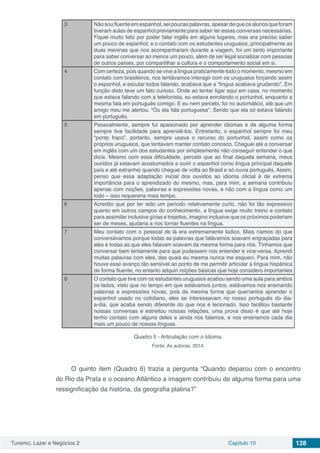Turismo, Lazer e Negócios 2 Capítulo 10 128
3 Não sou fluente em espanhol, sei poucas palavras, apesar de que os alunos que foram
tiveram aulas de espanhol previamente para saber ter essas conversas necessárias.
Fiquei muito feliz por poder falar inglês em alguns lugares, mas era preciso saber
um pouco de espanhol, e o contato com os estudantes uruguaios, principalmente as
duas meninas que nos acompanharam durante a viagem, foi um tanto importante
para saber conversar ao menos um pouco, além de ser legal socializar com pessoas
de outros países, por compartilhar a cultura e o comportamento social em si.
4 Com certeza, pois quando se vive a língua praticamente todo o momento, mesmo em
contato com brasileiros, nos tentávamos interagir com os uruguaios forçando assim
o espanhol, e escutar todos falando, acabava que a “língua acabava grudando”. Em
função disto teve um fato curioso. Onde ao tentar ligar aqui em casa, no momento
que estava falando com a telefonista, eu estava enrolando o portunhol, enquanto a
mesma fala em português comigo. E eu nem percebi, foi no automático, até que um
amigo meu me alertou. “Ou ela fala portuguesa”. Sendo que ela só estava falando
em português.
5 Pessoalmente, sempre fui apaixonado por aprender idiomas e de alguma forma
sempre tive facilidade para aprendê-los. Entretanto, o espanhol sempre foi meu
“ponto fraco”, portanto, sempre usava o recurso do portunhol, assim como os
próprios uruguaios, que tentavam manter contato conosco. Cheguei até a conversar
em inglês com um dos estudantes por simplesmente não conseguir entender o que
dizia. Mesmo com essa dificuldade, percebi que ao final daquela semana, meus
ouvidos já estavam acostumados a ouvir o espanhol como língua principal daquele
país e até estranhei quando cheguei de volta ao Brasil e só ouvia português. Assim,
penso que essa adaptação inicial dos ouvidos ao idioma oficial é de extrema
importância para o aprendizado do mesmo, mas, para mim, a semana contribuiu
apenas com noções, palavras e expressões novas, e não com a língua como um
todo – isso requereria mais tempo.
6 Acredito que por ter sido um período relativamente curto, não foi tão expressivo
quanto em outros campos do conhecimento, a língua exige muito treino e contato
para assimilar inclusive gírias e trejeitos, imagino inclusive que os próximos poderiam
ser de meses, ajudaria a nos tornar fluentes na língua.
7 Meu contato com o pessoal de lá era extremamente lúdico. Mais ríamos do que
conversávamos porque todas as palavras que falávamos soavam engraçadas para
eles e todas as que eles falavam soavam da mesma forma para nós. Tínhamos que
conversar bem lentamente para que pudessem nos entender e vice-versa. Aprendi
muitas palavras com eles, das quais eu mesma nunca me esqueci. Para mim, não
houve esse avanço tão sensível ao ponto de me permitir articular a língua hispânica
de forma fluente, no entanto adquiri noções básicas que hoje considero importantes
8 O contato que tive com os estudantes uruguaios acabou sendo uma aula para ambos
os lados, visto que no tempo em que estávamos juntos, estávamos nos ensinando
palavras e expressões novas, pois da mesma forma que queríamos aprender o
espanhol usado no cotidiano, eles se interessavam no nosso português do dia-
a-dia, que acaba sendo diferente do que nos é lecionado. Isso facilitou bastante
nossas conversas e estreitou nossas relações, uma prova disso é que até hoje
tenho contato com alguns deles e ainda nos falamos, e nos ensinamos cada dia
mais um pouco de nossas línguas.
Quadro 5 - Articulação com o Idioma.
Fonte: As autoras, 2014.
O quinto item (Quadro 6) trazia a pergunta “Quando deparou com o encontro
do Rio da Prata e o oceano Atlântico a imagem contribuiu de alguma forma para uma
ressignificação da história, da geografia platina?”
 