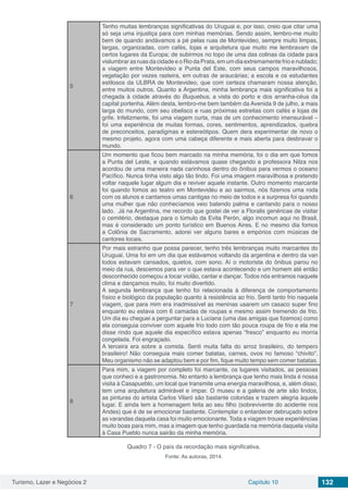 Turismo, Lazer e Negócios 2 Capítulo 10 132
5
Tenho muitas lembranças significativas do Uruguai e, por isso, creio que citar uma
só seja uma injustiça para com minhas memórias. Sendo assim, lembro-me muito
bem de quando andávamos a pé pelas ruas de Montevideo, sempre muito limpas,
largas, organizadas, com cafés, lojas e arquitetura que muito me lembravam de
certos lugares da Europa; de subirmos no topo de uma das colinas da cidade para
vislumbrar as ruas da cidade e o Rio da Prata, em um dia extremamente frio e nublado;
a viagem entre Montevideo e Punta del Este, com seus campos maravilhosos,
vegetação por vezes rasteira, em outras de araucárias; a escola e os estudantes
estilosos da ULBRA de Montevideo, que com certeza chamaram nossa atenção,
entre muitos outros. Quanto a Argentina, minha lembrança mais significativa foi a
chegada à cidade através do Buquebus, a vista do porto e dos arranha-céus da
capital portenha. Além desta, lembro-me bem também da Avenida 9 de julho, a mais
larga do mundo, com seu obelisco e ruas próximas estreitas com cafés e lojas de
grife. Infelizmente, foi uma viagem curta, mas de um conhecimento imensurável –
foi uma experiência de muitas formas, cores, sentimentos, aprendizados, quebra
de preconceitos, paradigmas e estereótipos. Quem dera experimentar de novo o
mesmo projeto, agora com uma cabeça diferente e mais aberta para desbravar o
mundo.
6
Um momento que ficou bem marcado na minha memória, foi o dia em que fomos
a Punta del Leste, e quando estávamos quase chegando a professora Nilza nos
acordou de uma maneira nada carinhosa dentro do ônibus para vermos o oceano
Pacífico. Nunca tinha visto algo tão lindo. Foi uma imagem maravilhosa e pretendo
voltar naquele lugar algum dia e reviver aquele instante. Outro momento marcante
foi quando fomos ao teatro em Montevidéu e ao sairmos, nós fizemos uma roda
com os alunos e cantamos umas cantigas no meio de todos e a surpresa foi quando
uma mulher que não conhecíamos veio batendo palma e cantando para o nosso
lado. Já na Argentina, me recordo que gostei de ver a Floralis genéricae de visitar
o cemitério, destaque para o túmulo da Evita Perón, algo incomun aqui no Brasil,
mas é considerado um ponto turístico em Buenos Aires. E no mesmo dia fomos
a Colônia de Sacramento, adorei ver alguns bares e empórios com músicas de
cantores locais.
7
Por mais estranho que possa parecer, tenho três lembranças muito marcantes do
Uruguai. Uma foi em um dia que estávamos voltando da argentina e dentro da van
todos estavam cansados, quietos, com sono. Aí o motorista do ônibus parou no
meio da rua, descemos para ver o que estava acontecendo e um homem até então
desconhecido começou a tocar violão, cantar e dançar. Todos nós entramos naquele
clima e dançamos muito, foi muito divertido.
A segunda lembrança que tenho foi relacionada à diferença de comportamento
físico e biológico da população quanto à resistência ao frio. Senti tanto frio naquela
viagem, que para mim era inadmissível as meninas usarem um casaco super fino
enquanto eu estava com 6 camadas de roupas e mesmo assim tremendo de frio.
Um dia eu cheguei a perguntar para a Luciana (uma das amigas que fizemos) como
ela conseguia conviver com aquele frio todo com tão pouca roupa de frio e ela me
disse rindo que aquele dia específico estava apenas “fresco” enquanto eu morria
congelada. Foi engraçado.
A terceira era sobre a comida. Senti muita falta do arroz brasileiro, do tempero
brasileiro! Não conseguia mais comer batatas, carnes, ovos no famoso “chivito”.
Meu organismo não se adaptou bem e por fim, fique muito tempo sem comer batatas.
8
Para mim, a viagem por completo foi marcante, os lugares visitados, as pessoas
que conheci e a gastronomia. No entanto a lembrança que tenho mais linda é nossa
visita à Casapueblo, um local que transmite uma energia maravilhosa, e, além disso,
tem uma arquitetura admirável e ímpar. O museu e a galeria de arte são lindos,
as pinturas do artista Carlos Vilaró são bastante coloridas e trazem alegria àquele
lugar. E ainda tem a homenagem feita ao seu filho (sobrevivente do acidente nos
Andes) que é de se emocionar bastante. Contemplar o entardecer debruçado sobre
as varandas daquela casa foi muito emocionante. Toda a viagem trouxe experiências
muito boas para mim, mas a imagem que tenho guardada na memória daquela visita
à Casa Pueblo nunca sairão da minha memória.
Quadro 7 - O país da recordação mais significativa.
Fonte: As autoras, 2014.
 