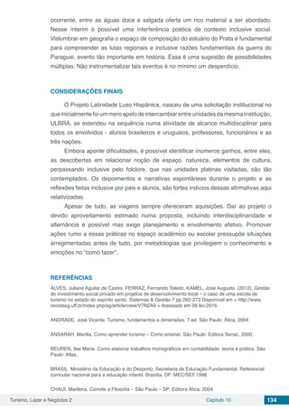 Turismo, Lazer e Negócios 2 Capítulo 10 134
ocorrente, entre as águas doce e salgada oferta um rico material a ser abordado.
Nesse ínterim é possível uma interferência poética de contexto inclusive social.
Vislumbrar em geografia o espaço de composição do estuário do Prata é fundamental
para compreender as lutas regionais e inclusive razões fundamentais da guerra do
Paraguai, evento tão importante em história. Essa é uma sugestão de possibilidades
múltiplas. Não instrumentalizar tais eventos é no mínimo um desperdício.
CONSIDERAÇÕES FINAIS
O Projeto Latinidade Luso Hispânica, nasceu de uma solicitação institucional no
queinicialmentefoiummeroapelodeintercambiarentreunidadesdamesmainstituição,
ULBRA, se estendeu na sequência numa atividade de alcance multidisciplinar para
todos os envolvidos - alunos brasileiros e uruguaios, professores, funcionários e as
três nações.
Embora aponte dificuldades, é possível identificar inúmeros ganhos, entre eles,
as descobertas em relacionar noção de espaço, natureza, elementos de cultura,
perpassando inclusive pelo folclore, que nas unidades platinas visitadas, são tão
contemplados. Os depoimentos e narrativas espontâneas durante o projeto e as
reflexões feitas inclusive por pais e alunos, são fortes indícios dessas afirmativas aqui
relativizadas.
Apesar de tudo, as viagens sempre ofereceram aquisições. Dar ao projeto o
devido aproveitamento estimado numa proposta, incluindo interdisciplinaridade e
alternância é possível mas exige planejamento e envolvimento efetivo. Promover
ações rumo a essas práticas no espaço acadêmico ou escolar pressupõe situações
arregimentadas antes de tudo, por metodologias que privilegiem o conhecimento e
emoções no “como fazer”.
REFERÊNCIAS
ALVES, Juliane Aguilar de Castro. FERRAZ, Fernando Toledo. KAMEL, José Augusto. (2012), Gestão
do investimento social privado em projetos de desenvolvimento local – o caso de uma escola de
turismo no estado do espírito santo. Sistemas & Gestão 7 pp 262-273 Disponível em < http://www.
revistasg.uff.br/index.php/sg/article/view/V7N2A9 > Acessado em 09.fev.2016
ANDRADE, José Vicente. Turismo, fundamentos e dimensões. 7.ed. São Paulo: Ática. 2004
ANSARAH, Marília. Como aprender turismo – Como ensinar. São Paulo: Editora Senac. 2000,
BEUREN, Ilse Maria. Como elaborar trabalhos monográficos em contabilidade: teoria e prática. São
Paulo: Atlas.
BRASIL. Ministério da Educação e do Desporto. Secretaria de Educação Fundamental. Referencial
curricular nacional para a educação infantil. Brasília, DF: MEC/SEF.1998
CHAUÍ, Marilena. Convite a Filosofia – São Paulo – SP: Editora Ática, 2004
 