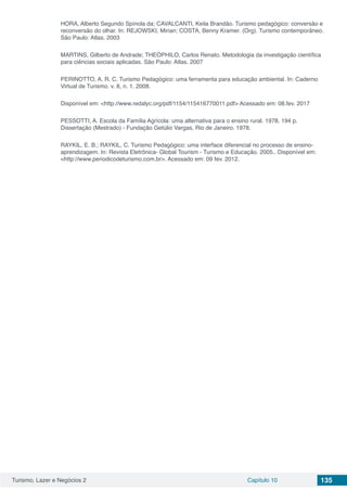Turismo, Lazer e Negócios 2 Capítulo 10 135
HORA, Alberto Segundo Spínola da; CAVALCANTI, Keila Brandão. Turismo pedagógico: conversão e
reconversão do olhar. In: REJOWSKI, Mirian; COSTA, Benny Kramer. (Org). Turismo contemporâneo.
São Paulo: Atlas. 2003
MARTINS, Gilberto de Andrade; THEÓPHILO, Carlos Renato. Metodologia da investigação científica
para ciências sociais aplicadas. São Paulo: Atlas. 2007
PERINOTTO, A. R. C. Turismo Pedagógico: uma ferramenta para educação ambiental. In: Caderno
Virtual de Turismo. v. 8, n. 1. 2008.
Disponível em: <http://www.redalyc.org/pdf/1154/115416770011.pdf> Acessado em: 08.fev. 2017
PESSOTTI, A. Escola da Família Agrícola: uma alternativa para o ensino rural. 1978. 194 p.
Dissertação (Mestrado) - Fundação Getúlio Vargas, Rio de Janeiro. 1978.
RAYKIL, E. B.; RAYKIL, C. Turismo Pedagógico: uma interface diferencial no processo de ensino-
aprendizagem. In: Revista Eletrônica- Global Tourism - Turismo e Educação. 2005.. Disponível em:
<http://www.periodicodeturismo.com.br>. Acessado em: 09 fev. 2012.
 