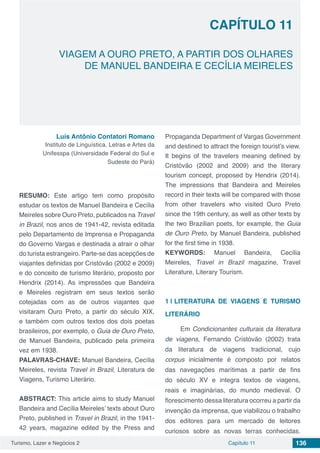 Turismo, Lazer e Negócios 2 Capítulo 11 136
VIAGEM A OURO PRETO, A PARTIR DOS OLHARES
DE MANUEL BANDEIRA E CECÍLIA MEIRELES
CAPÍTULO 11
Luís Antônio Contatori Romano
Instituto de Linguística, Letras e Artes da
Unifesspa (Universidade Federal do Sul e
Sudeste do Pará)
RESUMO: Este artigo tem como propósito
estudar os textos de Manuel Bandeira e Cecília
Meireles sobre Ouro Preto, publicados na Travel
in Brazil, nos anos de 1941-42, revista editada
pelo Departamento de Imprensa e Propaganda
do Governo Vargas e destinada a atrair o olhar
do turista estrangeiro. Parte-se das acepções de
viajantes definidas por Cristóvão (2002 e 2009)
e do conceito de turismo literário, proposto por
Hendrix (2014). As impressões que Bandeira
e Meireles registram em seus textos serão
cotejadas com as de outros viajantes que
visitaram Ouro Preto, a partir do século XIX,
e também com outros textos dos dois poetas
brasileiros, por exemplo, o Guia de Ouro Preto,
de Manuel Bandeira, publicado pela primeira
vez em 1938.
PALAVRAS-CHAVE: Manuel Bandeira, Cecília
Meireles, revista Travel in Brazil, Literatura de
Viagens, Turismo Literário.
ABSTRACT: This article aims to study Manuel
Bandeira and Cecília Meireles’ texts about Ouro
Preto, published in Travel in Brazil, in the 1941-
42 years, magazine edited by the Press and
Propaganda Department of Vargas Government
and destined to attract the foreign tourist’s view.
It begins of the travelers meaning defined by
Cristóvão (2002 and 2009) and the literary
tourism concept, proposed by Hendrix (2014).
The impressions that Bandeira and Meireles
record in their texts will be compared with those
from other travelers who visited Ouro Preto
since the 19th century, as well as other texts by
the two Brazilian poets, for example, the Guia
de Ouro Preto, by Manuel Bandeira, published
for the first time in 1938.
KEYWORDS: Manuel Bandeira, Cecília
Meireles, Travel in Brazil magazine, Travel
Literature, Literary Tourism.
1 | 	LITERATURA DE VIAGENS E TURISMO
LITERÁRIO
Em Condicionantes culturais da literatura
de viagens, Fernando Cristóvão (2002) trata
da literatura de viagens tradicional, cujo
corpus inicialmente é composto por relatos
das navegações marítimas a partir de fins
do século XV e integra textos de viagens,
reais e imaginárias, do mundo medieval. O
florescimento dessa literatura ocorreu a partir da
invenção da imprensa, que viabilizou o trabalho
dos editores para um mercado de leitores
curiosos sobre as novas terras conhecidas.
 