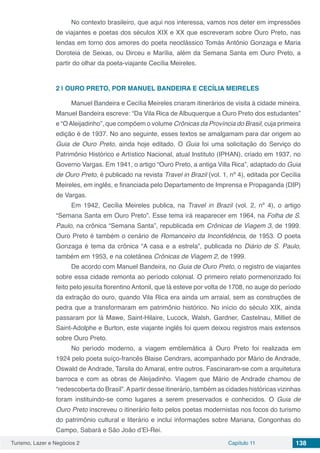 Turismo, Lazer e Negócios 2 Capítulo 11 138
No contexto brasileiro, que aqui nos interessa, vamos nos deter em impressões
de viajantes e poetas dos séculos XIX e XX que escreveram sobre Ouro Preto, nas
lendas em torno dos amores do poeta neoclássico Tomás Antônio Gonzaga e Maria
Doroteia de Seixas, ou Dirceu e Marília, além da Semana Santa em Ouro Preto, a
partir do olhar da poeta-viajante Cecília Meireles.
2 | 	OURO PRETO, POR MANUEL BANDEIRA E CECÍLIA MEIRELES
Manuel Bandeira e Cecília Meireles criaram itinerários de visita à cidade mineira.
Manuel Bandeira escreve: “Da Vila Rica de Albuquerque a Ouro Preto dos estudantes”
e “OAleijadinho”, que compõem o volume Crônicas da Província do Brasil, cuja primeira
edição é de 1937. No ano seguinte, esses textos se amalgamam para dar origem ao
Guia de Ouro Preto, ainda hoje editado. O Guia foi uma solicitação do Serviço do
Patrimônio Histórico e Artístico Nacional, atual Instituto (IPHAN), criado em 1937, no
Governo Vargas. Em 1941, o artigo “Ouro Preto, a antiga Villa Rica”, adaptado do Guia
de Ouro Preto, é publicado na revista Travel in Brazil (vol. 1, nº 4), editada por Cecília
Meireles, em inglês, e financiada pelo Departamento de Imprensa e Propaganda (DIP)
de Vargas.
Em 1942, Cecília Meireles publica, na Travel in Brazil (vol. 2, nº 4), o artigo
“Semana Santa em Ouro Preto”. Esse tema irá reaparecer em 1964, na Folha de S.
Paulo, na crônica “Semana Santa”, republicada em Crônicas de Viagem 3, de 1999.
Ouro Preto é também o cenário de Romanceiro da Inconfidência, de 1953. O poeta
Gonzaga é tema da crônica “A casa e a estrela”, publicada no Diário de S. Paulo,
também em 1953, e na coletânea Crônicas de Viagem 2, de 1999.
De acordo com Manuel Bandeira, no Guia de Ouro Preto, o registro de viajantes
sobre essa cidade remonta ao período colonial. O primeiro relato pormenorizado foi
feito pelo jesuíta florentino Antonil, que lá esteve por volta de 1708, no auge do período
da extração do ouro, quando Vila Rica era ainda um arraial, sem as construções de
pedra que a transformaram em patrimônio histórico. No início do século XIX, ainda
passaram por lá Mawe, Saint-Hilaire, Lucock, Walsh, Gardner, Castelnau, Milliet de
Saint-Adolphe e Burton, este viajante inglês foi quem deixou registros mais extensos
sobre Ouro Preto.
No período moderno, a viagem emblemática à Ouro Preto foi realizada em
1924 pelo poeta suíço-francês Blaise Cendrars, acompanhado por Mário de Andrade,
Oswald de Andrade, Tarsila do Amaral, entre outros. Fascinaram-se com a arquitetura
barroca e com as obras de Aleijadinho. Viagem que Mário de Andrade chamou de
“redescoberta do Brasil”.Apartir desse itinerário, também as cidades históricas vizinhas
foram instituindo-se como lugares a serem preservados e conhecidos. O Guia de
Ouro Preto inscreveu o itinerário feito pelos poetas modernistas nos focos do turismo
do patrimônio cultural e literário e inclui informações sobre Mariana, Congonhas do
Campo, Sabará e São João d’El-Rei.
 