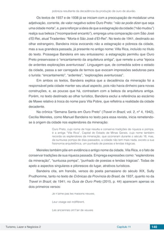 Turismo, Lazer e Negócios 2 Capítulo 11 140
pobreza resultante da decadência da produção de ouro de aluvião.
Os textos de 1937 e de 1938 já se iniciam com a preocupação de modalizar uma
adjetivação, corrente, de valor negativo sobre Ouro Preto: “não se pode dizer que seja
uma cidade morta”, e, para reforçar a ideia de que a estagnação da cidade (“não mudou”)
realça sua beleza (“incomparável encanto”), emprega uma comparação com São José
d’El Rei, atual Tiradentes: “Morta é São José d’El-Rei”. No texto de 1941, destinado ao
olhar estrangeiro, Bandeira inicia evocando não a estagnação e pobreza da cidade,
mas a sua grandeza passada, já presente no antigo nome: Villa Rica, incluído no título
do texto. Prossegue Bandeira em seu entusiasmo: a estagnação permitiu que Ouro
Preto preservasse o “encantamento da arquitetura antiga”, que remete a uma “época
de ardentes explorações aventurosas”. Linguagem que, de comedida sobre o estado
da cidade, passa a ser carregada de termos que evocam impressões sedutoras para
o turista: “encantamento”, “ardentes”, “explorações aventurosas”.
Em ambos os textos, Bandeira explica que a decadência da mineração foi a
responsável pela cidade manter seu atual aspecto, pois não havia dinheiro para novas
construções, e, as poucas que há, contrastam com a beleza da arquitetura antiga.
Porém, no texto destinado ao olhar turístico, Bandeira exclui a referência ao escárnio
de Mawe relativo à troca do nome para Vila Pobre, que refletiria a realidade da cidade
decadente.
Na crônica “Semana Santa em Ouro Preto” (Travel in Brazil, vol. 2, nº 4, 1942),
Cecília Meireles, como Manuel Bandeira no texto para essa revista, inicia remetendo-
se à origem da cidade nos esplendores da mineração:
Ouro Preto, cujo nome de hoje resulta e conserva tradições de riqueza e pompa,
é a antiga “Vila Rica”, Capital do Estado de Minas Gerais, cujo nome também
recorda os esplendores da mineração, que ocorreram durante o século 18; mas,
da suntuosa pompa de dias passados, a cidade não tem mais nada, exceto a sua
fisionomia arquitetônica, um punhado de poesias e lendas trágicas.
Meireles também põe em evidência o antigo nome da cidade, Vila Rica, e o fato de
conservar tradições de sua riqueza passada. Emprega expressões como: “esplendores
da mineração”, “suntuosa pompa”, “punhado de poesias e lendas trágicas”. Todas de
apelo a aspectos singulares e pitorescos do lugar, atrativos turísticos.
Bandeira cita, em francês, versos do poeta parnasiano do século XIX, Sully
Prudhomme, tanto no texto de Crônicas da Província do Brasil, de 1937, quanto no da
Travel in Brazil, de 1941; no Guia de Ouro Preto (2015, p. 44) aparecem apenas os
dois primeiros versos:
Je n’aime pas les maisons neuves,
Leur visage est indifférent.
Les anciennes ont l’air de veuves
 