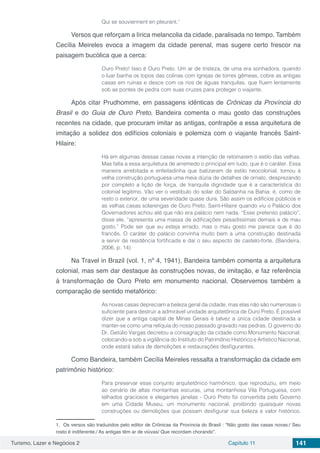 Turismo, Lazer e Negócios 2 Capítulo 11 141
Qui se souviennent en pleurant.1
Versos que reforçam a lírica melancolia da cidade, paralisada no tempo. Também
Cecília Meireles evoca a imagem da cidade perenal, mas sugere certo frescor na
paisagem bucólica que a cerca:
Ouro Preto! Isso é Ouro Preto. Um ar de tristeza, de uma era sonhadora, quando
o luar banha os topos das colinas com Igrejas de torres gêmeas, cobre as antigas
casas em ruínas e desce com os rios de águas tranquilas, que fluem lentamente
sob as pontes de pedra com suas cruzes para proteger o viajante.
Após citar Prudhomme, em passagens idênticas de Crônicas da Província do
Brasil e do Guia de Ouro Preto, Bandeira comenta o mau gosto das construções
recentes na cidade, que procuram imitar as antigas, contrapõe a essa arquitetura de
imitação a solidez dos edifícios coloniais e polemiza com o viajante francês Saint-
Hilaire:
Há em algumas dessas casas novas a intenção de retomarem o estilo das velhas.
Mas falta a essa arquitetura de arremedo o principal em tudo, que é o caráter. Essa
maneira arrebitada e enfeitadinha que batizaram de estilo neocolonial, tomou à
velha construção portuguesa uma meia dúzia de detalhes de ornato, desprezando
por completo a lição de força, de tranquila dignidade que é a característica do
colonial legítimo. Vão ver o vestíbulo do solar do Saldanha na Bahia: é, como de
resto o exterior, de uma severidade quase dura. São assim os edifícios públicos e
as velhas casas solarengas de Ouro Preto. Saint-Hilaire quando viu o Palácio dos
Governadores achou até que não era palácio nem nada. “Esse pretenso palácio”,
disse ele, “apresenta uma massa de edificações pesadíssimas demais e de mau
gosto.” Pode ser que eu esteja errado, mas o mau gosto me parece que é do
francês. O caráter do palácio convinha muito bem a uma construção destinada
a servir de residência fortificada e daí o seu aspecto de castelo-forte. (Bandeira,
2006, p. 14)
Na Travel in Brazil (vol. 1, nº 4, 1941), Bandeira também comenta a arquitetura
colonial, mas sem dar destaque às construções novas, de imitação, e faz referência
à transformação de Ouro Preto em monumento nacional. Observemos também a
comparação de sentido metafórico:
As novas casas depreciam a beleza geral da cidade, mas elas não são numerosas o
suficiente para destruir a admirável unidade arquitetônica de Ouro Preto. É possível
dizer que a antiga capital de Minas Gerais é talvez a única cidade destinada a
manter-se como uma relíquia do nosso passado gravado nas pedras. O governo do
Dr. Getúlio Vargas decretou a consagração da cidade como Monumento Nacional;
colocando-a sob a vigilância do Instituto do Patrimônio Histórico e Artístico Nacional,
onde estará salva de demolições e restaurações desfigurantes.
Como Bandeira, também Cecília Meireles ressalta a transformação da cidade em
patrimônio histórico:
Para preservar esse conjunto arquitetônico harmônico, que reproduziu, em meio
ao cenário de altas montanhas escuras, uma montanhosa Vila Portuguesa, com
telhados graciosos e elegantes janelas - Ouro Preto foi convertida pelo Governo
em uma Cidade Museu, um monumento nacional, proibindo quaisquer novas
construções ou demolições que possam desfigurar sua beleza e valor histórico.
1. Os versos são traduzidos pelo editor de Crônicas da Província do Brasil : “Não gosto das casas novas:/ Seu
rosto é indiferente./ As antigas têm ar de viúvas/ Que recordam chorando”.
 