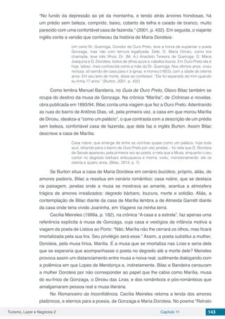 Turismo, Lazer e Negócios 2 Capítulo 11 143
“No fundo da depressão ao pé da montanha, e tendo atrás árvores frondosas, há
um prédio sem beleza, comprido, baixo, coberto de telha e caiado de branco, muito
parecido com uma confortável casa de fazenda.” (2001, p. 432). Em seguida, o viajante
inglês conta a versão que conheceu da história de Maria Doroteia:
Um certo Dr. Queiroga, Ouvidor de Ouro Preto, teve a honra de suplantar o poeta
Gonzaga, mas não com ternura legalizada. Dele, D. Maria Dirceu, como era
chamada, teve três filhos: Dr. (M. A.) Anacleto Teixeira de Queiroga; D. Maria
Joaquina e D. Dorotéia, todos de olhos azuis e cabelos louros. Em Ouro Preto ela é
hoje, talvez, mais conhecida como a mãe do Dr. Queiroga. Nos últimos anos, viveu
reclusa, só saindo de casa para ir à igreja, e morreu (1853), com a idade de oitenta
anos. Em seu leito de morte, disse ao confessor: “Ele foi separado de mim quando
eu tinha 17 anos.” (Burton, 2001, p. 432)
Como lembra Manuel Bandeira, no Guia de Ouro Preto, Olavo Bilac também se
ocupa do destino da musa de Gonzaga. Na crônica “Marília”, de Crônicas e novelas,
obra publicada em 1893/94, Bilac conta uma viagem que fez a Ouro Preto. Adentrando
as ruas do bairro de Antônio Dias, vê, pela primeira vez, a casa em que morou Marília
de Dirceu, idealiza-a “como um palácio”, o que contrasta com a descrição de um prédio
sem beleza, confortável casa de fazenda, que dela faz o inglês Burton. Assim Bilac
descreve a casa de Marília:
Casa nobre, que emerge de entre as vizinhas quase como um palácio, hoje toda
azul, olhando para o bairro de Ouro Preto por oito janelas, - foi nela que D. Doroteia
de Seixas apareceu pela primeira vez ao poeta, e nela que a Musa, enquanto o seu
cantor no degredo bárbaro enlouquecia e morria, viveu, monotonamente, até os
oitenta e quatro anos. (Bilac, 2014, p. 7)
Se Burton situa a casa de Maria Doroteia em cenário bucólico, próprio, aliás, de
amores pastoris, Bilac a ressitua em cenário romântico: casa nobre, que se destaca
na paisagem, janelas onde a musa se mostrava ao amante, acentua a atmosfera
trágica de amores irrealizados: degredo bárbaro, loucura, morte e solidão. Aliás, a
contemplação de Bilac diante da casa de Marília lembra a de Almeida Garrett diante
da casa onde teria vivido Joaninha, em Viagens na minha terra.
Cecília Meireles (1999a, p. 182), na crônica “A casa e a estrela”, faz apenas uma
referência explícita à musa de Gonzaga, cuja casa e vestígios de infância motiva a
viagem da poeta de Lisboa ao Porto: “Não; Marília não lhe cerrará os olhos, mas ficará
imortalizada pela sua lira. Seu privilégio será esse.” Assim, a poeta substitui a mulher,
Doroteia, pela musa lírica, Marília. É a musa que se imortaliza nas Liras e seria dela
que se esperaria que acompanhasse o poeta no degredo até a morte dele? Meireles
provoca assim um distanciamento entre musa e noiva real, sutilmente dialogando com
a polêmica em que Lopes de Mendonça e, indiretamente, Bilac e Bandeira censuram
a mulher Doroteia por não corresponder ao papel que lhe cabia como Marília, musa
do eu-lírico de Gonzaga, o Dirceu das Liras, e dos românticos e pós-românticos que
amalgamaram pessoa real e musa literária.
No Romanceiro da Inconfidência, Cecília Meireles retoma a lenda dos amores
platônicos, e eternos para a poesia, de Gonzaga e Maria Doroteia. No poema “Retrato
 