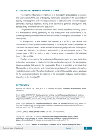 Turismo, Lazer e Negócios 2 Capítulo 1 9
6 | 	CONCLUDING REMARKS AND IMPLICATIONS
The organized touristic development in a municipality presupposes knowledge
and appreciation of the area by the policy makers and leaders from the organized civil
society. The recognition of the municipal scenario in all touristic and economic aspects
demands a rigorous diagnosis, mainly of its potential to generate employment and,
consequently, income for its native population.
The growth of tourism has an overflow effect on the rest of the economy, once it
is a multi-sectoral activity, generating not only employment and income in the ACTs,
but being able to generate direct and indirect effects in other productive sectors in the
municipality.
In Mangaratiba, it was evident the importance of ACTs in the creation and
maintenance of employment in the municipality. In this analyzes, it was possible to show
how much the tourism sector can be an alternative strategy of growth and development
if treated with dedication, social vision and minimizing the environmental impacts. The
relative share of ACTs in relation to total of employments increased to 5.74% in 2006
from 11.24% in 2014.
This fact evidences that the employment of the tourism sector are more stable than
in the other sectors and in relation to the total number of employment for Mangaratiba,
being an activity that grew in the municipality. Thus, it is possible to conclude that
Mangaratiba is a touristic city and it could take advantage of the positive externalities
related to tourism sector. Therefore, the tourism sector of Mangaratiba acts as a catalyst
for the economic growth and development of the municipality, reducing existing income
disparities in the municipality.
REFERENCES
Andrade, J. P., Divino, J. A., Mollo, M. L. R., & Takasago, M. (2008). Economia do Turismo no Brasil.
SENAC/DF.
Brasil. (2015). EMBRATUR: Brasil avança em ranking mundial de competitividade do turismo.
Retrieved 2015, August 28, from http://www.embratur.gov.br/piembratur-new/opencms/salaImprensa/
artigos/arquivos/Brasil_avanca_em_ranking_mundial_de_competitividade_do_turismo_.html
Brasil. (2015). EMBRATUR: Turismo contribui com 9% do PIB mundial. Retrieved 2015, August 28,
from http://www.embratur.gov.br/piembratur-new/opencms/salaImprensa/artigos/arquivos/Turismo_
contribui_com_9_do_PIB_mundial.html
Cunha, L. (2003). Introdução ao Turismo. (2nd
ed.). São Paulo:Verbo.
Cunha, S. K., & Cunha, J. C. (2005). Competitividade e sustentabilidade de um cluster
de turismo: uma proposta de modelo sistêmico de medida do impacto do turismo no
desenvolvimento local. Revista de Administração Contemporânea, 9, 1-17.
Gomes, J. C. (2010). Caderno de Turismo do Estado do Rio de Janeiro: Passaporte para o
 