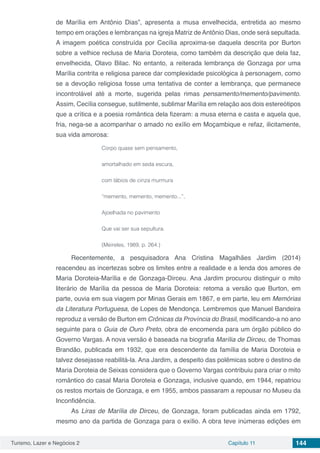 Turismo, Lazer e Negócios 2 Capítulo 11 144
de Marília em Antônio Dias”, apresenta a musa envelhecida, entretida ao mesmo
tempo em orações e lembranças na igreja Matriz de Antônio Dias, onde será sepultada.
A imagem poética construída por Cecília aproxima-se daquela descrita por Burton
sobre a velhice reclusa de Maria Doroteia, como também da descrição que dela faz,
envelhecida, Olavo Bilac. No entanto, a reiterada lembrança de Gonzaga por uma
Marília contrita e religiosa parece dar complexidade psicológica à personagem, como
se a devoção religiosa fosse uma tentativa de conter a lembrança, que permanece
incontrolável até a morte, sugerida pelas rimas pensamento/memento/pavimento.
Assim, Cecília consegue, sutilmente, sublimar Marília em relação aos dois estereótipos
que a crítica e a poesia romântica dela fizeram: a musa eterna e casta e aquela que,
fria, nega-se a acompanhar o amado no exílio em Moçambique e refaz, ilicitamente,
sua vida amorosa:
Corpo quase sem pensamento,
amortalhado em seda escura,
com lábios de cinza murmura
“memento, memento, memento...”,
Ajoelhada no pavimento
Que vai ser sua sepultura.
(Meireles, 1989, p. 264.)
Recentemente, a pesquisadora Ana Cristina Magalhães Jardim (2014)
reacendeu as incertezas sobre os limites entre a realidade e a lenda dos amores de
Maria Doroteia-Marília e de Gonzaga-Dirceu. Ana Jardim procurou distinguir o mito
literário de Marília da pessoa de Maria Doroteia: retoma a versão que Burton, em
parte, ouvia em sua viagem por Minas Gerais em 1867, e em parte, leu em Memórias
da Literatura Portuguesa, de Lopes de Mendonça. Lembremos que Manuel Bandeira
reproduz a versão de Burton em Crônicas da Província do Brasil, modificando-a no ano
seguinte para o Guia de Ouro Preto, obra de encomenda para um órgão público do
Governo Vargas. A nova versão é baseada na biografia Marília de Dirceu, de Thomas
Brandão, publicada em 1932, que era descendente da família de Maria Doroteia e
talvez desejasse reabilitá-la. Ana Jardim, a despeito das polêmicas sobre o destino de
Maria Doroteia de Seixas considera que o Governo Vargas contribuiu para criar o mito
romântico do casal Maria Doroteia e Gonzaga, inclusive quando, em 1944, repatriou
os restos mortais de Gonzaga, e em 1955, ambos passaram a repousar no Museu da
Inconfidência.
As Liras de Marília de Dirceu, de Gonzaga, foram publicadas ainda em 1792,
mesmo ano da partida de Gonzaga para o exílio. A obra teve inúmeras edições em
 