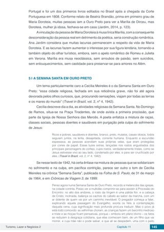 Turismo, Lazer e Negócios 2 Capítulo 11 145
Portugal e foi um dos primeiros livros editados no Brasil após a chegada da Corte
Portuguesa em 1808. Conforme relato de Beatriz Brandão, prima em primeiro grau de
Maria Doroteia, muitas pessoas iam a Ouro Preto para ver a Marília de Dirceu, mas
Doroteia, mulher já idosa, fechava-se em casa (Jardim, 2014, p. 123).
AvinculaçãodapessoadeMariaDoroteiaàmusalíricaMarília,comaconsequente
desconsideração da pessoa real em detrimento da poética, seria construção romântica.
Ana Jardim considera que muitas lacunas permanecem a respeito da vida de Maria
Doroteia. E as lacunas fazem aumentar o interesse por sua figura lendária, tornando-a
também objeto do olhar turístico, embora, sem o apelo romântico de Romeu e Julieta
em Verona. Marília era musa neoclássica, sem arroubos de paixão, sem suicídios,
sem enlouquecimentos, sem castidade para preservar-se para amores no Além.
5 | 	A SEMANA SANTA EM OURO PRETO
Um tema particularmente caro a Cecília Meireles é o da Semana Santa em Ouro
Preto: “essa cidade religiosa, fechada em sua reticência grave, não foi até agora
devorada pelos olhos curiosos, que, procurando sensações, viajam por todas as terras
e os mares do mundo” (Travel in Brazil, vol. 2, nº 4, 1942).
Cecília descreve dia a dia, as atividades religiosas da Semana Santa. No Domingo
de Ramos, situa-se na Praça Tiradentes, de onde avista a primeira procissão, que
parte da Igreja de Nossa Senhora das Mercês. A poeta enfatiza a mistura de raças,
classes sociais, pessoas doentes e saudáveis em purgação pela culpa do sofrimento
de Jesus:
Ricos e pobres, saudáveis e doentes, branco, preto, mulatos, casais idosos, todos
seguiam juntos, na lenta, desajeitada, corrente humana. Enquanto a escuridão
espessava, as pessoas acendiam suas próprias velas, que eram protegidas
por cones de papel. Essas luzes extras, lançadas nos rostos angustiados dos
principais personagens do cortejo, cujos rostos, verdadeiramente tristes, como se
Jesus estivesse vivo ao seu lado, condenado por eles, e para ser crucificado por
eles. (Travel in Brazil, vol. 2, nº 4, 1942)
Se nesse texto de 1942, há certa ênfase na mistura de pessoas que se solidarizam
no sofrimento e na culpa, em pacífica contrição, parece ser outro o tom de Cecília
Meireles na crônica “Semana Santa”, publicada na Folha de S. Paulo, de 31 de março
de 1964, e em Crônicas de Viagem 3, de 1999:
Penso agora numa Semana Santa de Ouro Preto, recordo a melancolia das igrejas,
na cidade contrita. Posso ver a multidão comprimir-se para assistir à Procissão do
Encontro: no alto dos andores, o rosto da Virgem é uma pálida flor, e a cabeça
de Cristo, inclinada, balança os cachos do cabelo ao sabor da marcha, com um
ar dolente de quem vai por um caminho inevitável. O pregador começa a falar,
explicando aquela passagem do Evangelho, exorta os fiéis à contemplação
daquela cena, cuja significação mais profunda procura traduzir. Mas o povo já
está todo comovido: as velhinhas choram, as crianças fazem um beicinho medroso
e triste e as moças ficam pensativas, porque – embora em plano divino – os fatos
se reduzem à desgraça cotidiana, que elas conhecem bem, de um filho que vai
morrer, e cuja mãe não o pode salvar, e que ali se despedem, uma com o peito
 