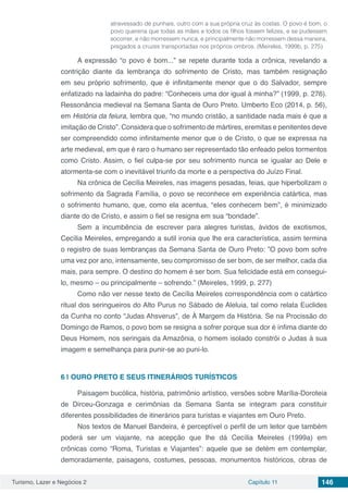 Turismo, Lazer e Negócios 2 Capítulo 11 146
atravessado de punhais, outro com a sua própria cruz às costas. O povo é bom, o
povo quereria que todas as mães e todos os filhos fossem felizes, e se pudessem
socorrer, e não morressem nunca, e principalmente não morressem dessa maneira,
pregados a cruzes transportadas nos próprios ombros. (Meireles, 1999b, p. 275)
A expressão “o povo é bom...” se repete durante toda a crônica, revelando a
contrição diante da lembrança do sofrimento de Cristo, mas também resignação
em seu próprio sofrimento, que é infinitamente menor que o do Salvador, sempre
enfatizado na ladainha do padre: “Conheceis uma dor igual à minha?” (1999, p. 276).
Ressonância medieval na Semana Santa de Ouro Preto. Umberto Eco (2014, p. 56),
em História da feiura, lembra que, “no mundo cristão, a santidade nada mais é que a
imitação de Cristo”. Considera que o sofrimento de mártires, eremitas e penitentes deve
ser compreendido como infinitamente menor que o de Cristo, o que se expressa na
arte medieval, em que é raro o humano ser representado tão enfeado pelos tormentos
como Cristo. Assim, o fiel culpa-se por seu sofrimento nunca se igualar ao Dele e
atormenta-se com o inevitável triunfo da morte e a perspectiva do Juízo Final.
Na crônica de Cecília Meireles, nas imagens pesadas, feias, que hiperbolizam o
sofrimento da Sagrada Família, o povo se reconhece em experiência catártica, mas
o sofrimento humano, que, como ela acentua, “eles conhecem bem”, é minimizado
diante do de Cristo, e assim o fiel se resigna em sua “bondade”.
Sem a incumbência de escrever para alegres turistas, ávidos de exotismos,
Cecília Meireles, empregando a sutil ironia que lhe era característica, assim termina
o registro de suas lembranças da Semana Santa de Ouro Preto: ”O povo bom sofre
uma vez por ano, intensamente, seu compromisso de ser bom, de ser melhor, cada dia
mais, para sempre. O destino do homem é ser bom. Sua felicidade está em consegui-
lo, mesmo – ou principalmente – sofrendo.” (Meireles, 1999, p. 277)
Como não ver nesse texto de Cecília Meireles correspondência com o catártico
ritual dos seringueiros do Alto Purus no Sábado de Aleluia, tal como relata Euclides
da Cunha no conto “Judas Ahsverus”, de À Margem da História. Se na Procissão do
Domingo de Ramos, o povo bom se resigna a sofrer porque sua dor é ínfima diante do
Deus Homem, nos seringais da Amazônia, o homem isolado constrói o Judas à sua
imagem e semelhança para punir-se ao puni-lo.
6 | 	OURO PRETO E SEUS ITINERÁRIOS TURÍSTICOS
Paisagem bucólica, história, patrimônio artístico, versões sobre Marília-Doroteia
de Dirceu-Gonzaga e cerimônias da Semana Santa se integram para constituir
diferentes possibilidades de itinerários para turistas e viajantes em Ouro Preto.
Nos textos de Manuel Bandeira, é perceptível o perfil de um leitor que também
poderá ser um viajante, na acepção que lhe dá Cecília Meireles (1999a) em
crônicas como “Roma, Turistas e Viajantes”: aquele que se detém em contemplar,
demoradamente, paisagens, costumes, pessoas, monumentos históricos, obras de
 