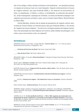 Turismo, Lazer e Negócios 2 Capítulo 11 147
arte, livros antigos, velhas receitas culinárias ou farmacêuticas... em oposição à pressa
e à alegria do turista por tudo ver e tudo fotografar. Viajante contemporâneo em busca
de “viagens culturais”, que, para Cristóvão (2009, p. 16), observa “os monumentos, as
artes, os espetáculos, a história, a cultura, a mentalidade, os costumes dos países”.
Ou, ainda empregando a tipologia de Cristóvão, os textos de Bandeira dialogam com
viajantes que procuram conhecer o país, como o fizeram Saint-Hilaire, Richard Burton
ou Olavo Bilac.
Cecília Meireles, embora não se afaste da perspectiva do viajante cultural, tece,
no texto da Travel in Brazil, um itinerário para o tipo que Cristóvão (2009, p. 16) nomeia
de “viagens de turismo religioso”: “Já não é só a romagem piedosa aos lugares santos,
mas uma associação da visita religiosa com turismo, pelas cidades de passagem, com
visita a seus monumentos e arte, em especial”.
REFERÊNCIAS
BANDEIRA, Manuel. Ouro Preto, a antiga Villa Rica. Travel in Brazil, vol. 1, nº 4. Rio de Janeiro:
Departamento de Imprensa e Propaganda, 1941.
____. Crônicas da Província do Brasil. São Paulo: Cosac Naif, 2006.
____. Guia de Ouro Preto. São Paulo: Global, 2015.
BENJAMIN, Walter. O narrador. Obras Escolhidas I. Tradução de Sérgio Paulo Rouanet. São Paulo:
Brasiliense, 1987.
BILAC, Olavo. Crônicas e novelas. São Paulo: Poeteiro Editor Digital, 2014. Acessado em
22/11/2016, em http://www.poeteiro.com.
BURTON, Richard Francis. Viagem do Rio de Janeiro a Morro Velho. Trad. De David Jardim Júnior.
Brasília: Senado Federal, 2001.
CRISTÓVÃO, Fernando (Coord.). Condicionantes culturais da literatura de viagens. Coimbra:
Almedina, 2002.
____ (Coord.). Literatura de viagens – Da tradicional à nova e à novíssima. Coimbra: Almedina,
2009.
ECO, Umberto (Org.). História da feiura. Rio de Janeiro: Record, 2014.
HENDRIX, Harald. Literature and tourism: Explorations, reflections, and challenges. QUINTEIRO,
Sílvia & BALEIRO, Rita (Orgs.). LIT&TOUR Ensaios sobre literatura e turismo. Famalicão: Edições
Húmus, 2014.
JARDIM, Ana C. M.. O mito de Marília de Dirceu – 1792 a 1889: aspectos da construção e da
apropriação de heróis românticos e o processo de formação da Nação Brasileira. Dissertação
de Mestrado em História. Mariana: Instituto de Ciências Humanas e Sociais da Universidade Federal
de Ouro Preto (UFOP), 2014.
MEIRELES, Cecília. Semana Santa em Ouro Preto. Travel in Brazil, vol. 2, nº 4. Rio de Janeiro:
Departamento de Imprensa e Propaganda, 1942.
 