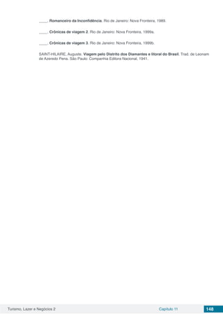 Turismo, Lazer e Negócios 2 Capítulo 11 148
____. Romanceiro da Inconfidência. Rio de Janeiro: Nova Fronteira, 1989.
____. Crônicas de viagem 2. Rio de Janeiro: Nova Fronteira, 1999a.
____. Crônicas de viagem 3. Rio de Janeiro: Nova Fronteira, 1999b.
SAINT-HILAIRE, Auguste. Viagem pelo Distrito dos Diamantes e litoral do Brasil. Trad. de Leonam
de Azeredo Pena. São Paulo: Companhia Editora Nacional, 1941.
 