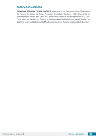 Turismo, Lazer e Negócios 2 149Sobre a organizadora
SOBRE A ORGANIZADORA
GIOVANNA ADRIANA TAVARES GOMES: Coordenadora e Pesquisadora do Observatório
do Turismo do Estado de Goiás, Professora Faculdade Cambury – GO, Doutoranda em
Performances Culturais pela UFG –GO, Mestre em Turismo e Hotelaria pela UNIVALI – SC,
Especialista em Gestão em Turismo e Hotelaria pela Faculdade Lions, MBA Executivo em
Coaching pela Faculdade Candido Mendes e Bacharel em Turismo pela Faculdade Cambury .
 