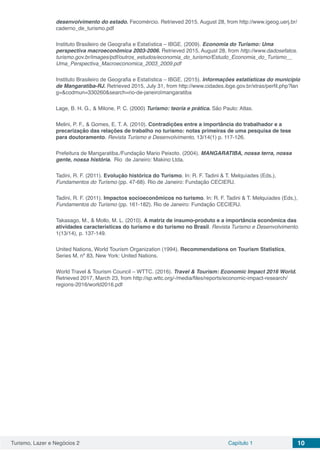 Turismo, Lazer e Negócios 2 Capítulo 1 10
desenvolvimento do estado. Fecomércio. Retrieved 2015, August 28, from http://www.igeog.uerj.br/
caderno_de_turismo.pdf
Instituto Brasileiro de Geografia e Estatística – IBGE. (2009). Economia do Turismo: Uma
perspectiva macroeconômica 2003-2006. Retrieved 2015, August 28, from http://www.dadosefatos.
turismo.gov.br/images/pdf/outros_estudos/economia_do_turismo/Estudo_Economia_do_Turismo__
Uma_Perspectiva_Macroeconomica_2003_2009.pdf
Instituto Brasileiro de Geografia e Estatística – IBGE. (2015). Informações estatísticas do município
de Mangaratiba-RJ. Retrieved 2015, July 31, from http://www.cidades.ibge.gov.br/xtras/perfil.php?lan
g=&codmun=330260&search=rio-de-janeiro|mangaratiba
Lage, B. H. G., & Milone, P. C. (2000) Turismo: teoria e prática. São Paulo: Atlas.
Melini, P. F., & Gomes, E. T. A. (2010). Contradições entre a importância do trabalhador e a
precarização das relações de trabalho no turismo: notas primeiras de uma pesquisa de tese
para doutoramento. Revista Turismo e Desenvolvimento, 13/14(1) p. 117-126.
Prefeitura de Mangaratiba./Fundação Mario Peixoto. (2004). MANGARATIBA, nossa terra, nossa
gente, nossa história. Rio de Janeiro: Makino Ltda.
Tadini, R. F. (2011). Evolução histórica do Turismo. In: R. F. Tadini & T. Melquíades (Eds.),
Fundamentos do Turismo (pp. 47-68). Rio de Janeiro: Fundação CECIERJ.
Tadini, R. F. (2011). Impactos socioeconômicos no turismo. In: R. F. Tadini & T. Melquíades (Eds.),
Fundamentos do Turismo (pp. 161-182). Rio de Janeiro: Fundação CECIERJ.
Takasago, M., & Mollo, M. L. (2010). A matriz de insumo-produto e a importância econômica das
atividades características do turismo e do turismo no Brasil. Revista Turismo e Desenvolvimento.
1(13/14), p. 137-149.
United Nations, World Tourism Organization (1994). Recommendations on Tourism Statistics,
Series M, nº 83, New York: United Nations.
World Travel & Tourism Council – WTTC. (2016). Travel & Tourism: Economic Impact 2016 World.
Retrieved 2017, March 23, from http://sp.wttc.org/-/media/files/reports/economic-impact-research/
regions-2016/world2016.pdf
 