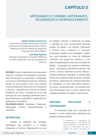 Turismo, Lazer e Negócios 2 Capítulo 2 11
ARTESANATO E TURISMO: ARTESANATO,
VALORIZAÇÃO E DESENVOLVIMENTO
CAPÍTULO 2
Sandra Cristina Alves Luís
Licenciada em Gestão de Recursos Humanos
e Comportamento Organizacional pelo Instituto
Politécnico de Tomar e Mestre em Gestão de
Empresas pelo ISCTE-INDEG.
Luís Mota Figueira
Professor coordenador no Instituto Politécnico
de Tomar. Diretor do L-tour.ipt (Laboratório de
Turismo).
RESUMO: Focar a importância da componente
tangível e intangível do artesanato português.
Eixos de pesquisa: a valorização, a integração
no turismo e a importância económica. O estudo
resulta de uma parceria entre uma Unidade
ProdutivaArtesanal “Tear daTerra “e aAcademia
L-Tour.ipt - Laboratório de Turismo do Instituto
Politécnico de Tomar. O projeto em curso visa
participar de uma estratégia partilhada para o
desenvolvimento sustentado e responsável do
artesanato e do território.
PALAVRAS-CHAVE: Artesanato Tradicional,
Valorização, Turismo, Desenvolvimento e
Economia.
METODOLOGIA
Análise da realidade dos artesãos;
Abordagem aos conceitos e à relação
Artesanato e Turismo; Mapeamento da zona
de trabalho; Recolha e tratamento de dados
e utilização do novo conhecimento adquirido
(edição de ebook e de oficinas “Artesanato
e Turismo” entre a Autoria e o L-tour.ipt).
Pretende-se realizar uma abordagem «bottom
up», para perceber os níveis de satisfação
individual e de grupos de artesãos e o seu
papel na qualificação turística dos concelhos de
Mação – brinquedos de madeira e artefactos;
Sertã – almotolias e utensílios de latoaria; Vila
de Rei - cestos e utensílios em vime; Oleiros –
artesãs tecedeiras e tipologias. O projeto piloto
iniciou-se na aldeia do Vale do Souto, concelho
de Oleiros, valorizando-se a técnica tradicional
de tecelagem do linho pela Dona Carmina,
em peças contemporâneas. Os produtos têm
sido direcionados para o turismo através das
unidades hoteleiras da região e outros locais.
PRINCIPAIS RESULTADOS E
CONTRIBUIÇÕES
O artesanato surge com a evolução do
homem e é uma componente importante dos
pacotes turísticos, porque:
O artesanato é o depositário da
memória gestual e tecnológica da
sua comunidade. O artesão-artífice-
artista é o transmissor de ritos e
imagens da cultura não-escrita, da
 