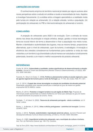 Turismo, Lazer e Negócios 2 Capítulo 2 13
LIMITAÇÕES DO ESTUDO
O conhecimento empírico do território nacional já tratado por alguns autores abre
novas perspetivas sobre o estudo em análise e revela a necessidade de mais. Aspetos
a investigar futuramente: (i) a análise entre a imagem apercebida e a realidade vivida
pelo turista em relação ao artesanato; (ii) a relação artesão, turista e população; (iii)
participação do artesanato no PIB e internacionalização do artesanato e turismo.
CONCLUSÕES
A projeção do artesanato para 2020 é de evolução. Com a entrada de novos
atores nas áreas de produção e criação artística, design, gestão e novas tecnologias
torna-se crucial intervir de forma a desenvolver e fixar a população nos meios rurais.
Manter a identidade e autenticidade dos lugares, mas ao mesmo tempo, proporcionar
alternativas, quer a nível do artesanato, quer do turismo, é estratégico. A inovação e
eficiência dos artesãos consideram-se fundamentais para sustentar a vinda de mais
visitantes a um território cuja diversidade cultural merece ser estudada e turisticamente
potenciada, levando a um maior e melhor escoamento do produto artesanal.
REFERÊNCIAS
Cunha, M. (2014). Autencidade e qualidade: modos significativos de desenvolvimento e atração
turística. Journal of Turism and Development [Revista Turismo & Desenvolvimento], (21/22(3)), 363-
372. ISSN 1645.9261.
Fazenda, N., Silva S, & Costa, C. (2008). Política e planeamento turístico à escala regional o caso
da agenda regional de turismo para o norte de Portugal. pp. 77-100. JEL Codes: R58, R11, O21.
Luís, S. (2014). O papel das novas tecnologias na atração de candidatos de elevado potencial.
Dissertação submetida como requisito parcial para a obtenção do grau de mestre em gestão
empresarial ISCTE-INDEG. Lisboa.
Medina, B. (2014). Produtos e imagem turística na sub-região do Médio Tejo. Proposta de
intervenção projeto apresentado ao Instituto Politécnico de Tomar para obtenção do grau de mestre
em desenvolvimento de produtos de turismo. Tomar.
Perdigão , T., & Calvet, N. (2003). Tesouros do artesanato português - olaria e cerâmica. vol. III
Verbo. Lisboa.
Rocha , L., & Mendes, A. (2015). Artes e ofícios portugueses - caminhos de inovação. Coimbra:
CEARTE, IEFP.
Santos, J. (2014). Turismo, autenticidade e reprodução serial da cultura. Journal of Tourism and
Development [Revista Turimo & Desenvolvimento], (21/22(1)), 415-422. ISSN 1645.9261.
Teixera, A. (1982). Importância turística do artesanato. serv. municipais de cultura e turismo.
Inst. Port. do Património Cultural, (pp. 169-175). Coimbra.
Tear da Terra.2016. https://www.facebook.com/teardaterra/?ref=aymt_homepage_panel (14.3.2016)
 