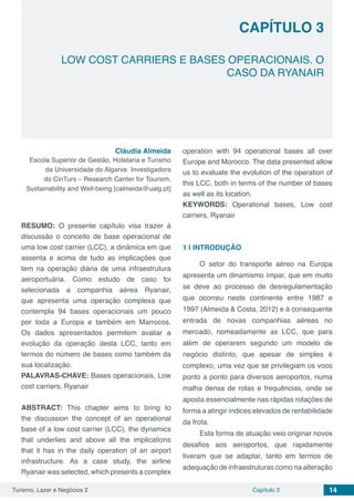 Turismo, Lazer e Negócios 2 Capítulo 3 14
LOW COST CARRIERS E BASES OPERACIONAIS. O
CASO DA RYANAIR
CAPÍTULO 3
Cláudia Almeida
Escola Superior de Gestão, Hotelaria e Turismo
da Universidade do Algarve. Investigadora
do CinTurs – Research Center for Tourism,
Sustainability and Well-being [calmeida@ualg.pt]
RESUMO: O presente capítulo visa trazer à
discussão o conceito de base operacional de
uma low cost carrier (LCC), a dinâmica em que
assenta e acima de tudo as implicações que
tem na operação diária de uma infraestrutura
aeroportuária. Como estudo de caso foi
selecionada a companhia aérea Ryanair,
que apresenta uma operação complexa que
contempla 94 bases operacionais um pouco
por toda a Europa e também em Marrocos.
Os dados apresentados permitem avaliar a
evolução da operação desta LCC, tanto em
termos do número de bases como também da
sua localização.
PALAVRAS-CHAVE: Bases operacionais, Low
cost carriers, Ryanair
ABSTRACT: This chapter aims to bring to
the discussion the concept of an operational
base of a low cost carrier (LCC), the dynamics
that underlies and above all the implications
that it has in the daily operation of an airport
infrastructure. As a case study, the airline
Ryanair was selected, which presents a complex
operation with 94 operational bases all over
Europe and Morocco. The data presented allow
us to evaluate the evolution of the operation of
this LCC, both in terms of the number of bases
as well as its location.
KEYWORDS: Operational bases, Low cost
carriers, Ryanair
1 | 	INTRODUÇÃO
O setor do transporte aéreo na Europa
apresenta um dinamismo ímpar, que em muito
se deve ao processo de desregulamentação
que ocorreu neste continente entre 1987 e
1997 (Almeida & Costa, 2012) e à consequente
entrada de novas companhias aéreas no
mercado, nomeadamente as LCC, que para
além de operarem segundo um modelo de
negócio distinto, que apesar de simples é
complexo, uma vez que se privilegiam os voos
ponto a ponto para diversos aeroportos, numa
malha densa de rotas e frequências, onde se
aposta essencialmente nas rápidas rotações de
forma a atingir índices elevados de rentabilidade
da frota.
Esta forma de atuação veio originar novos
desafios aos aeroportos, que rapidamente
tiveram que se adaptar, tanto em termos de
adequação de infraestruturas como na alteração
 